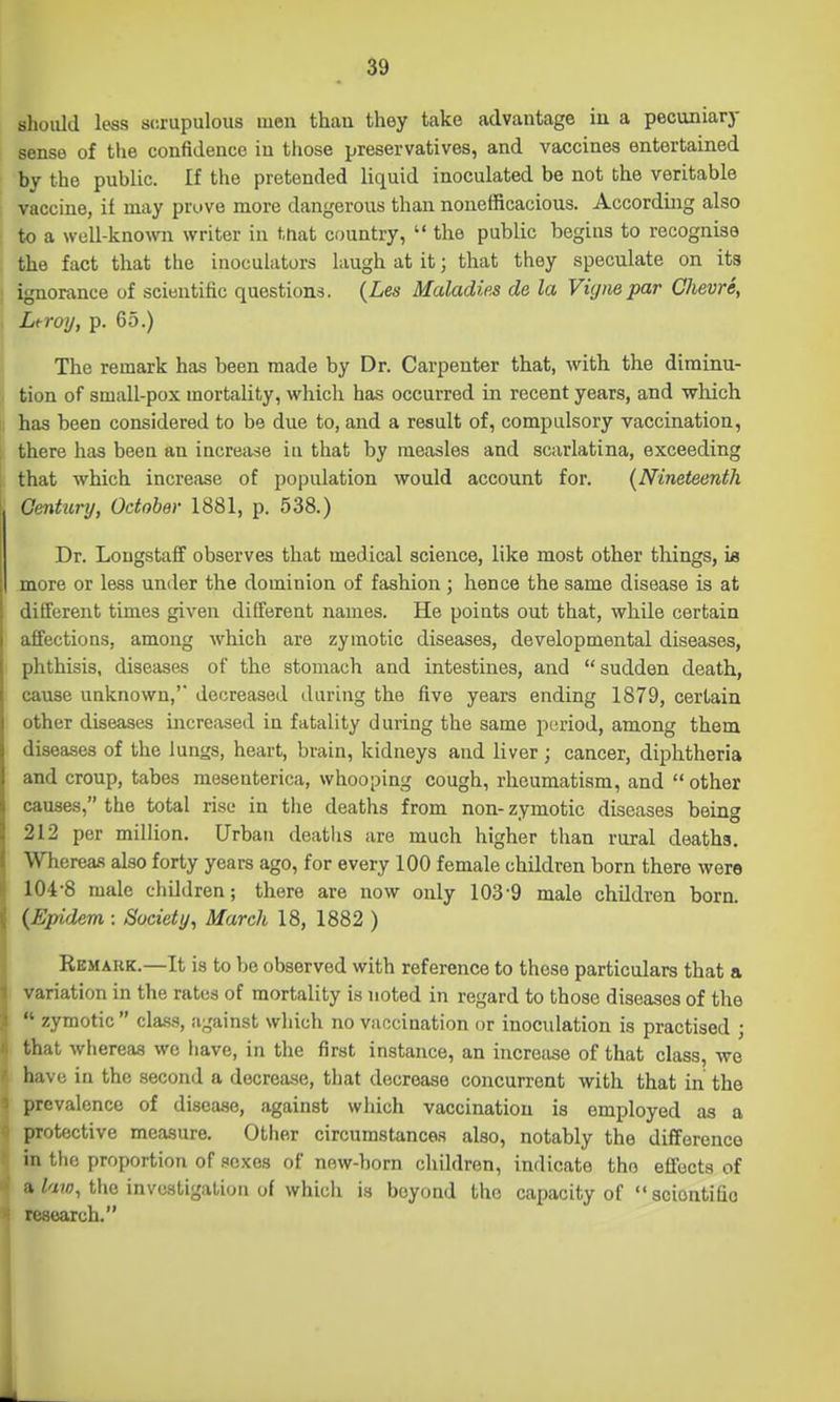 should less scrupulous men thau they take advantage in a pecuniary sense of the confidence in those preservatives, and vaccines entertained by the public. If the pretended liquid inoculated be not the veritable vaccine, if may prove more dangerous than nonefficacious. According also to a well-known writer in ttiat country,  tlie public begins to recognise the fact that the inoculators laugh at it; that they speculate on its ignorance of scientific questions. {Les Maladies de la Vignepar Chevre, Lt-roij, p. 65.) The remark has been made by Dr. Carpenter that, with the diminu- tion of small-pox mortality, which has occurred in recent years, and which has been considered to be due to, and a result of, compulsory vaccination, there has been an increase iu that by measles and scarlatina, exceeding that which increase of population would account for. (Nineteenth Gentunj, October 1881, p. 538.) Dr. Lougstaff observes that medical science, like most other things, is more or less under the dominion of fashion; hence the same disease is at different times given different names. He points out that, while certain affections, among Avhich are zymotic diseases, developmental diseases, phthisis, diseases of the stomach and intestines, and sudden death, cause unknown,' decreased during the five years ending 1879, certain other diseases increased in fatality during the same period, among them diseases of the lungs, heart, brain, kidneys and liver; cancer, diphtheria and croup, tabes mesenterica, whooping cough, rheumatism, and  other causes, the total rise in the deaths from non- zymotic diseases being 212 per million. Urban deaths are much higher than rural deaths. Whereas also forty years ago, for every 100 female children born there were 104-8 male children; there are now only 103-9 male children born. {Epidem : Society^ March 18, 1882 ) Remark.—It is to be observed with reference to these particulars that a variation in the rates of mortality is noted in regard to those diseases of the  zymotic class, against which no vaccination or inoculation is practised ; that whereas we have, in the first instance, an increase of that class, we have in the second a decrease, that decrease concurrent with that in the prevalence of disease, against which vaccination is employed as a protective measure. Other circumstances also, notably the difference in the proportion of sexes of new-born children, indicate the effects of I/w;, the investigation of which is beyond the capacity of sciontifio research.