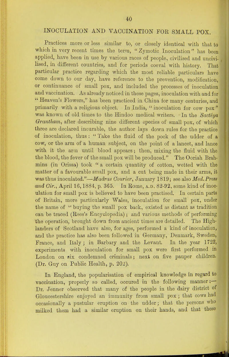 INOCULATION AND VACCINATION FOR SMALL POX. Practices more or less similar to, or closely identical with that to which in very recent times the terra,  Zymotic Inoculation has been applied, have been in use by various races of people, civilised and uncivi- lised, in different countries, and for periods coeval with history. That particular practice regarding which the most reliable particulars have come down to our day, have reference to the prevention, modification, or continuance of small pox, and included the processes of inoculation and vaccination. As already noticed in these pages, inoculation with and for  Heaven's Flowers, has been practiced in China for many centuries, and primarily with a religious object. In India,  inoculation for cow pox  was known of old times to the Hindoo medical writers. In the Sadeya Grantham^ after describing nine different species of small pox, of which three are declared incurable, the author lays down rules for the practice of inoculation, thus :  'lake the fluid of the pock of the udder of a cow, or the arm of a human subject, on the point of a lancet, and lance with it the arm until blood appears; then, mixing the fluid with the the blood, the fever of the small pox will be produced. The Ooriah Brah- mins (in Orissa) took  a certain quantity of cotton, wetted with the matter of a favourable small pox, and a cut being made in their arms, it was thus inoculated.—Madras Courier, January 1819; see also Med. Press and dr., April 16,1884, p. 365. In Rome, a.d. 82-92, some Idnd of inoc- ulation for small pox is believed to have been practised. In certain parts of Britain, more particularly Wales, inoculation for small pox, under the name of  bu3'ing the small pox back, existed as distant as tradition can be traced (Rees's Encyclopedia); and various methods of performing the operation, brought down from ancient times are detailed. The High- landers of Scotland have also, for ages, performed a kind of inoculation, and the practice has also been followed in Germany, Denmark, Sweden, France, and Italy ; in Barbary and the Levant. In the year 1722, experiments with inoculation for small pox were first performed in London on six condemned criminals; next on five pauper children. (Dr. Guy on Public Health, p. 20:^). In England, the popularisation of empirical knowledge in regard to vaccination, properly so called, occured in the following manner;— Dr. Jenner observed that many of the people in the dairy district of Gloucestershire enjoyed an immunity from small pox ; that cows had occasionally a pustular eruption on the udder; that the persons who milked them had a similar eruption on their hands, and that these