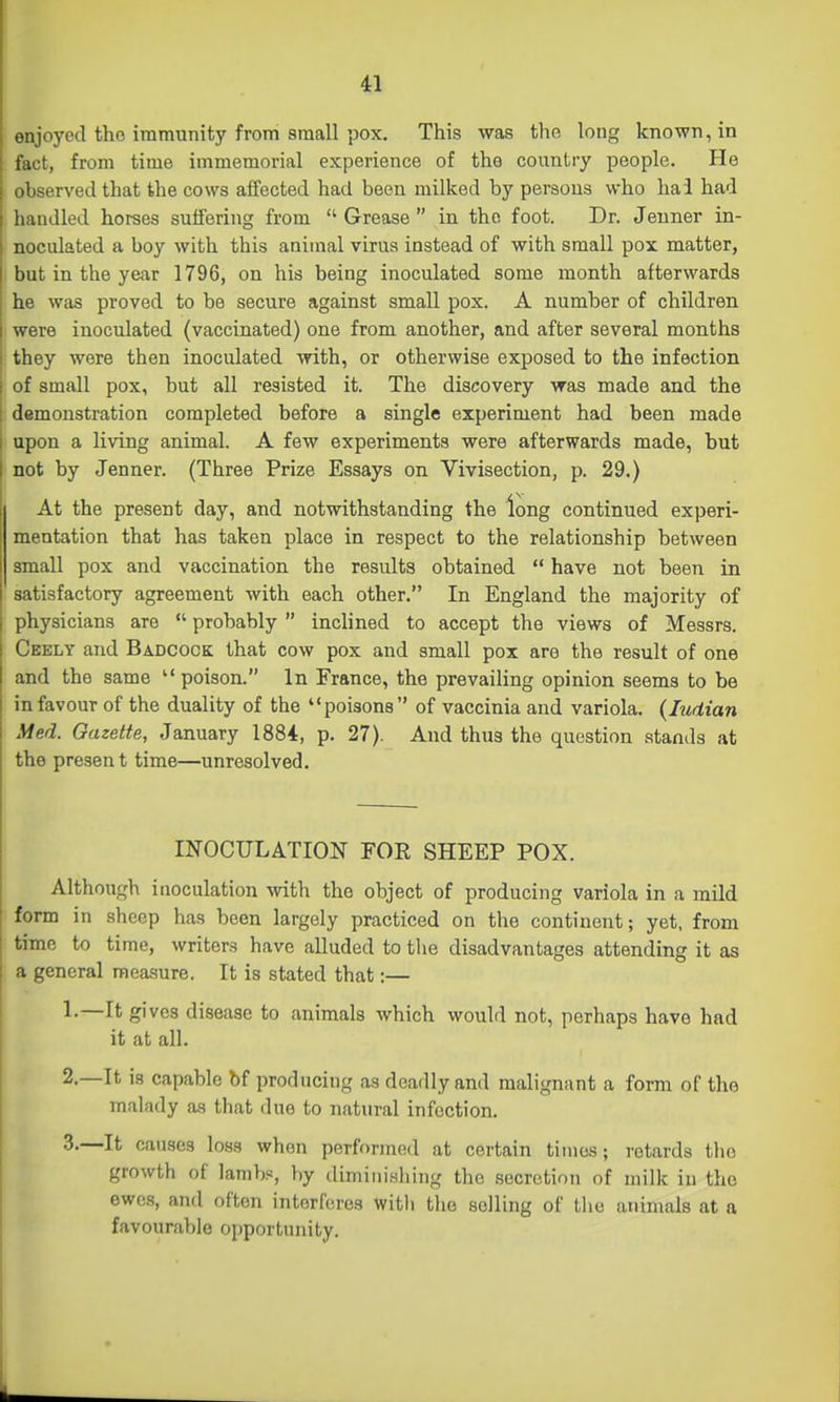 enjoyed the immunity from small pox. This was the long known, in fact, from time immemorial experience of the country people. He observed that the cows affected had been milked by persons who hai had handled horses suffering from  Grease  in the foot. Dr. Jeuner in- noculated a boy with this animal virus instead of with small pox matter, but in the year 1796, on his being inoculated some month afterwards he was proved to be secure against small pox. A number of children were inoculated (vaccinated) one from another, and after several months they were then inoculated with, or otherwise exposed to the infection of small pox, but all resisted it. The discovery was made and the demonstration completed before a single experiment had been made I upon a living animal. A few experiments were afterwards made, but I not by Jenner. (Three Prize Essays on Vivisection, p. 29.) At the present day, and notwithstanding the long continued experi- mentation that has taken place in respect to the relationship between small pox and vaccination the results obtained  have not been in satisfactory agreement with each other. In England the majority of physicians are  probably  inclined to accept the views of Messrs. Ceely and Badcock that cow pox and small pox are the result of one and the same  poison. In France, the prevailing opinion seems to be in favour of the duality of the poisons of vaccinia and variola. {Indian Med. Gazette, January 1884, p. 27). And thus the question stands at the presen t time—unresolved. INOCULATION FOR SHEEP POX. Although inoculation with the object of producing variola in a mild form in sheep has been largely practiced on the continent; yet, from time to time, writers have alluded to the disadvantages attending it as a general measure. It is stated that:— 1. —It gives disease to animals which would not, perhaps have had it at all. 2. —It is capable bf producing as deadly and malignant a form of the malady as that due to natural infection. 3. —It causes loss when performed at certain times; retards the growth of lambs, by diminishing the secretion of milk in the ewes, and often interferes witli the selling of the animals at a favourable opportunity.