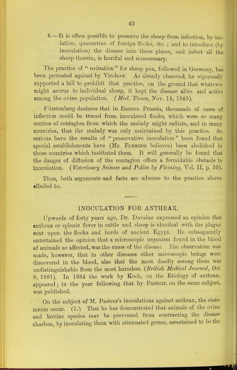 4.—It is often possible to preserve the sheep from infection, by iso- lation, quarantine of foreign flocks, c^c. ; and to introduce (by inoculation) the disease into these places, and infect all the sheep therein, is hurtful and unnecessary. The practice of  ovination  for sheep pox, followed in Germany, has been protested against by Virchow. As already observed, he vigorously supported a bill to prohibit that practice, on the ground that whatever might accrue to individual sheep, it kept the disease alive and active among the ovine population. (Med. Times, Nov. 14, 1885). F'lirstenberg declares that in Eastern Prussia, thousands of cases of infection could be traced from inoculated flocks, which were so many centres of contagion from which the malady might radiate, and in many countries, that the malady was only maintained by this practice. So serious have the results of  preservative inoculation  been found that special establishments have (Mr. Fleming believes) been abolished in those countries w^hich instituted them. It will generally be found that the danger of diSusion of the contagion offers a formidable obstacle to inoculation. ( Veterinary Science and Police by Fleming, Vol. II, p. 59). Thus, both arguments and facts are adverse to the practice above alluded to. INOCULATION FOR ANTHRAX. Upwards of forty years ago, Dr. Davaine expressed an opinion that anthrax or splenic fever in cattle and sheep is identical with the plague sent upon the flocks and herds of ancient Egypt. He subsequently entertained the opinion that a microscopic organism found in the blood ef animals so affected, was the cause of the disease. The observation was made, however, that in other diseases other microscopic beings were discovered in the blood, also that the most deadly among them was undistinguishable from the most harmless. {British Medical Journal, Oct. 8, 1881). In 1884 the work by Koch, on the Etiology of anthrax, appeared; in the year following that by Pasteur, on the same subject, was published. On the subject of M. Pasteur's inoculations against anthrax, the state- ments occur. (1.) That he has demonstrated that animals of the ovine and bovine species may be prevented from contracting the disease charbon, by inoculating them with attenuated genus, ascertained to bo the