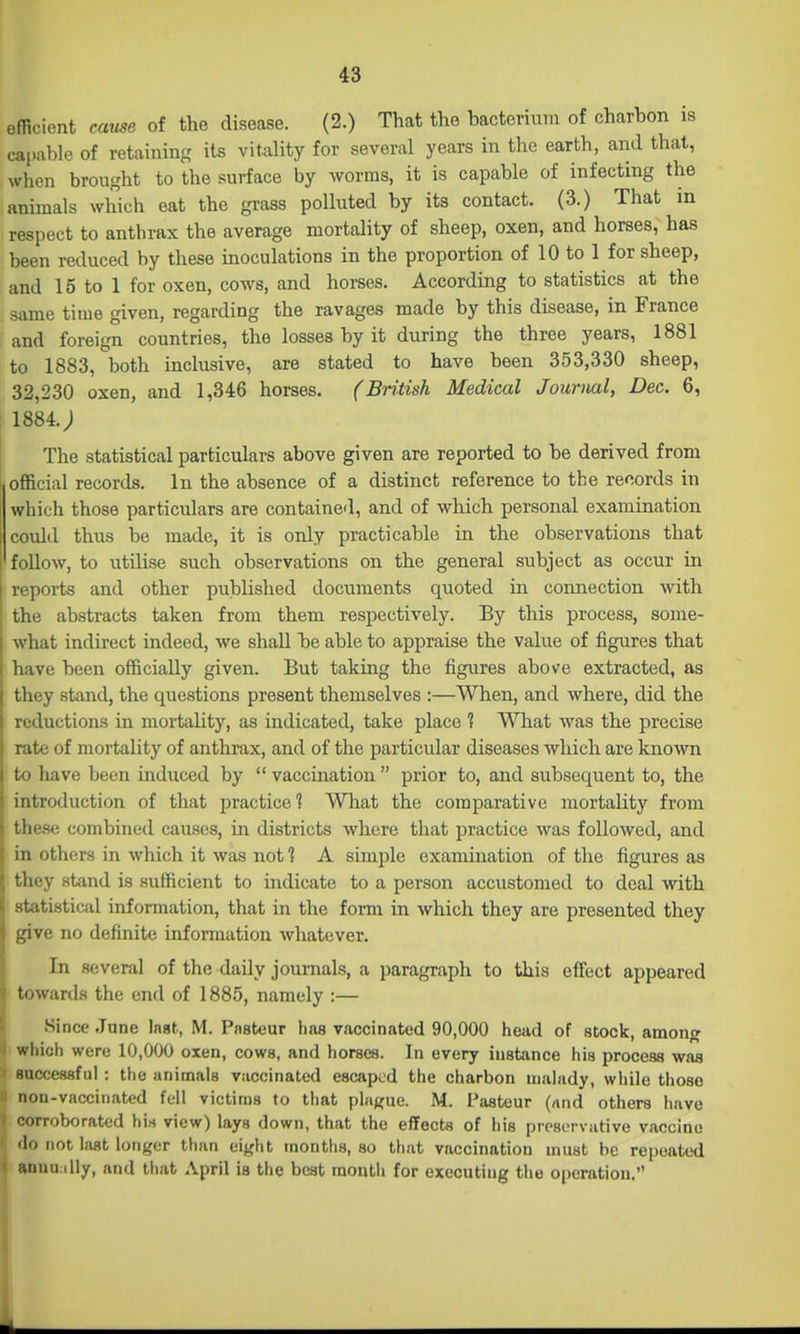 efRcient cause of the disease. (2.) That the bacterium of charbon is capable of retaining its vitality for several years in the earth, and that, when brought to the surface by worms, it is capable of infecting the animals which eat the grass polluted by its contact. (3.) That m respect to anthrax the average mortality of sheep, oxen, and horses, has been reduced by these inoculations in the proportion of 10 to 1 for sheep, and 15 to 1 for oxen, cows, and horses. According to statistics at the same time given, regarding the ravages made by this disease, in France and foreign countries, the losses by it during the three years, 1881 to 1883, both inclusive, are stated to have been 353,330 sheep, 32,230 oxen, and 1,346 horses. (British Medical Journal, Dec. 6, 1884.; The statistical particulars above given are reported to be derived from official records. In the absence of a distinct reference to the records in which those particulars are contained, and of which personal examination could thus be made, it is only practicable in the observations that follow, to utilise such observations on the general subject as occur in reports and other published documents quoted in connection with the abstracts taken from them respectively. By this process, some- what indirect indeed, we shall be able to appraise the value of figures that have been officially given. But taking the figures above extracted, as they stand, the questions present themselves :—When, and where, did the reductions in mortality, as indicated, take place ? What was the precise rate of mortality of anthrax, and of the particular diseases which are kno'svn to have been induced by  vaccmation  prior to, and subsequent to, the introduction of that practice 1 What the comparative mortality from these combined causes, in districts where that practice was followed, and in others in which it was not ^ A simple examination of the figures as they stand is sufficient to indicate to a person accustomed to deal with statistical information, that in the form in which they are presented they give no definite information whatever. In several of the daily journals, a paragraph to this effisct appeared ■ towards the end of 1885, namely :— Since June last, M. Pasteur has vaccinated 90,000 head of stock, among which were 10,000 oxen, cows, and horsoa. In every instance his process was » successful: the animals vaccinated escaped the charbon malady, while those non-vaccinated fell victims to that plaj^ue. M. Pasteur (and others have T corroborated hirt view) lays down, that the effects of his preservative vaccine ' do not last longer than eight months, so that vaccination must be repeated 1 anuu illy, and that April is the beat mouth for executing the operation.