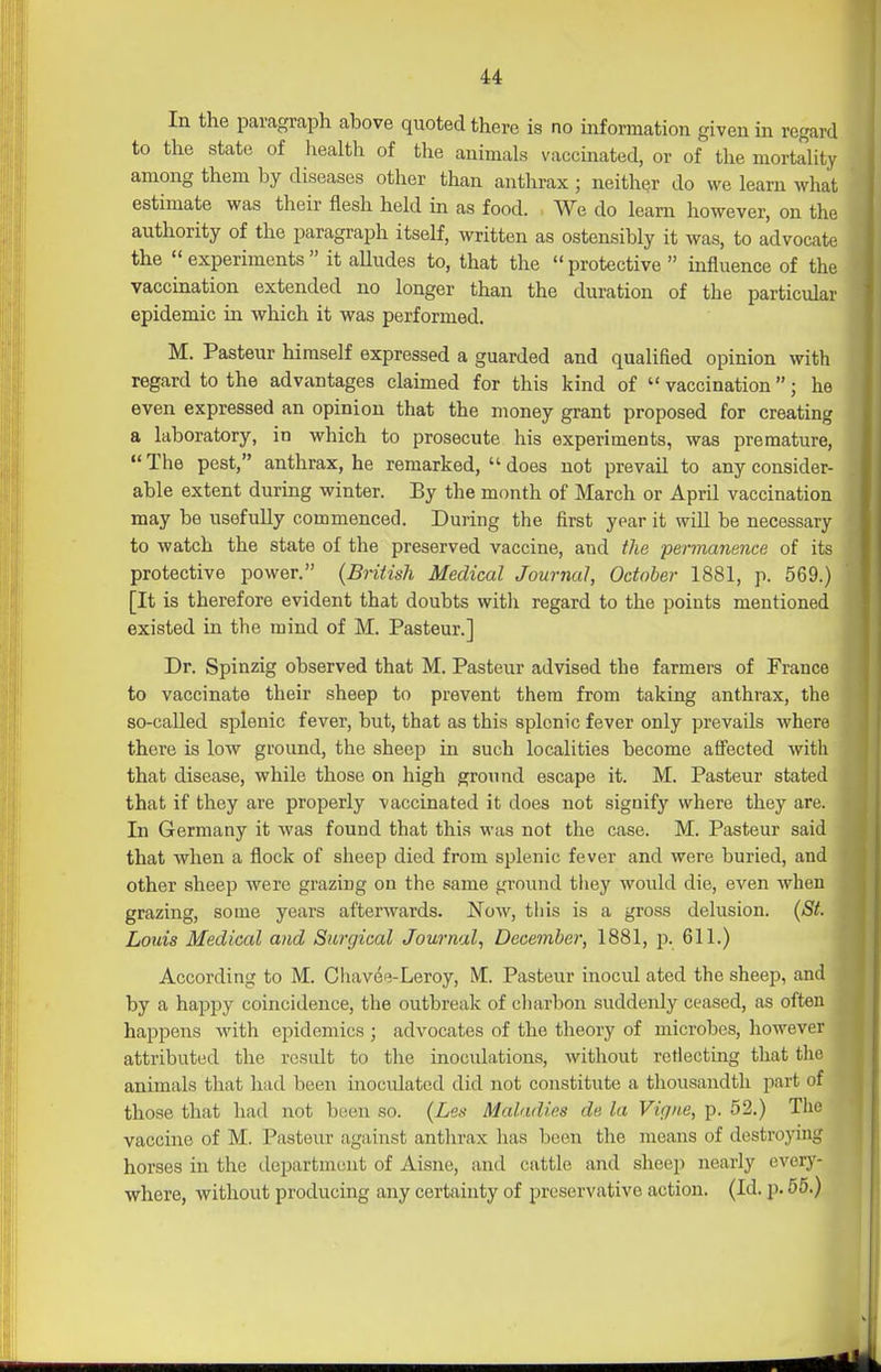 In the paragraph above quoted there is no information given in regard to the state of liealth of the animals vaccinated, or of the mortaUty among them by diseases other than anthrax ; neither do we learn what estimate was their flesh held in as food. We do learn however, on the authority of the paragraph itself, written as ostensibly it Avas, to advocate the experiments it alludes to, that the protective influence of the vaccmation extended no longer than the duration of the particular epidemic in v^hich it was performed. M. Pasteur himself expressed a guarded and qualifled opinion with regard to the advantages claimed for this kind of  vaccination; he even expressed an opinion that the money grant proposed for creating a laboratory, in which to prosecute his experiments, was premature, The pest, anthrax, he remarked,  does not prevail to any consider- able extent during winter. By the month of March or April vaccination may be usefully commenced. During the first year it will be necessary to watch the state of the preserved vaccine, and the permanence of its protective power. (Bntish Medical Journal, October 1881, p. 569.) [It is therefore evident that doubts with regard to the points mentioned existed in the mind of M. Pasteur.] Dr. Spinzig observed that M. Pasteur advised the farmers of France to vaccinate their sheep to prevent them from taking anthrax, the so-called splenic fever, but, that as this splenic fever only prevails where there is low ground, the sheep in such localities become affected with that disease, while those on high ground escape it. M. Pasteur stated that if they are properly vaccinated it does not signify where they are. In Germany it was found that this was not the case. M. Pasteur said that Avhen a flock of sheep died from splenic fever and were buried, and other sheep were grazing on the same ground they would die, even when grazing, some years afterwards. Now, this is a gross delusion. (St. Louis Medical and Surgical Journal, December, 1881, p. 611.) According to M. Cliavee-Leroy, M. Pasteur inocul ated the sheep, and by a happy coincidence, the outbreak of cliarbon suddenly ceased, as often happens with epidemics ; advocates of the theory of microbes, however attributed the rcsidt to the inoculations, without reflecting that the animals that had been inoculated did not constitute a thousandth part of those that had not been so. {Les Maladies de la Vigne, p. 52.) The • vaccme of M. Pasteur against anthrax has been the means of destroying horses in the department of Aisne, and cattle and sheep nearly every- where, without producing any certainty of preservative action. (Id. p. 55.)