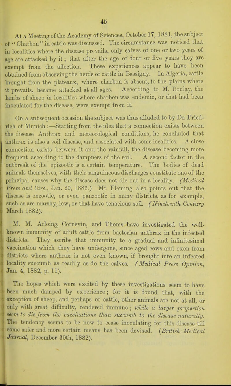 At a Meeting of the Academy of Sciences, October 17, 1881, the subject of •' Charbon  in cattle was discussed. The circumstance was noticed that iu localities where the disease pr(;vails, only calves of one or two years of age arc attacked by it; that after the age of four or five years they are exempt from the affection. These experiences appear to have been obtained from observing the herds of cattle in Bassigny. In Algeria, cattle brought from tlie plateaux, where charbon is absent, to the plains where it prevails, became attacked at all ages. According to M. Boulay, the lambs of sheep in localities where charbon was endemic, or that had been inoculated for the disease, wei'e exempt from it. On a subsequent occasion the subject was thus alluded to by Dr. Fried- rich of Munich :—Starting from the idea that a connection exists between the disease Anthrax and meteorological conditions, he concluded that anthrax is also a Foil disease, and associated with some localities. A close connection exists between it and the rainfall, the disease becoming more frequent accoiding to the dampness of the soil. A second factor in the outbreak of the epizootic is a certain temperature. The bodies of dead animals themselves, with their sanguineous discharges constitute one of the principal causes why the disease does not die out in a locality. (Medical Press awl Circ, Jan. 20, 1886.) Mr. Fleming also points out that the disease is enzootic, or even panzootic in many districts, as for example, such as are marshy, low, or that have tenacious soil. (Nineteenth Century March 1882). M. M. Arloing, Cornevin, and Thoms have investigated the well- known immunity of adult cattle from bacterian anthrax in the infected districts. They ascribe that immunity to a gradual and infinitesimal vaccination which they have undergone, since aged cows and oxen from districts where anthrax is not even known, if brought into an infected locality succumb as readily as do the calves. (Medical Press Opinion, Jan. 4, 1882, p. 11). The hopes which were excited by these investigations seem to have been much damped by experience; for it is found that, with the exception of .sheep, and perhaps of cattle, other animals arc not at all, or only witli great difficulty, rendered immune ; while a larger proportion cm to die from the vaccinations than succumb to the disease naturally. The tendency seems to be now to cease inoculating for this disease till ■om<: safer and more certain means has been devised. {British Medical Journal, December 30th, 1882). I