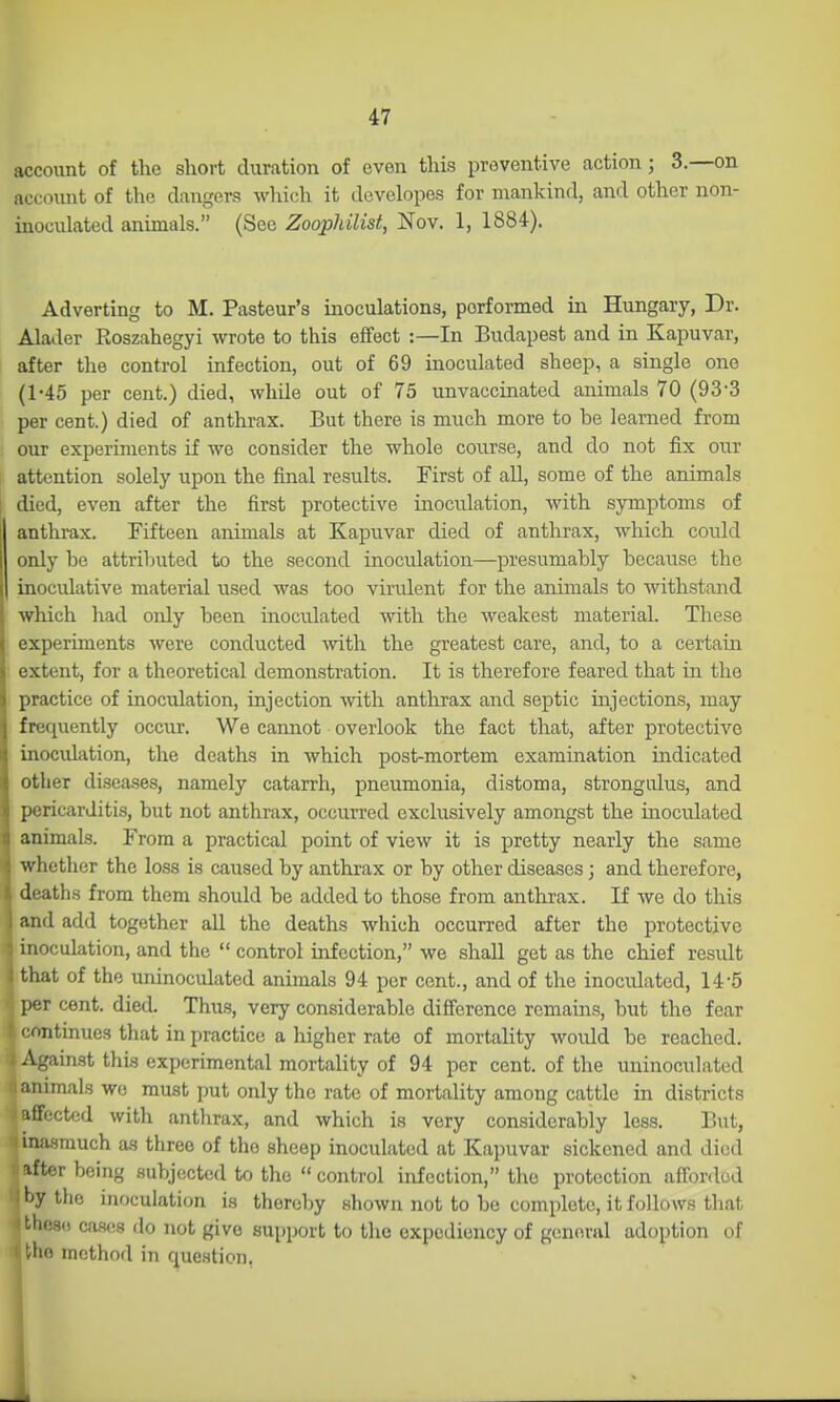 account of the short duration of even this preventive action; 3.—on account of the dangers which it developes for mankind, and other non- inoculated animals. (See Zoophilist, Nov. 1, 1884). Adverting to M. Pasteur's inoculations, performed in Hungary, Dr. Alader Roszahegyi wrote to this effect :—In Budapest and in Kapuvar, after the control infection, out of 69 inoculated sheep, a single one (1-45 per cent.) died, while out of 75 unvaccinated animals 70 (93-3 per cent.) died of anthrax. But there is much more to be learned from our experiments if we consider the whole course, and do not fix our attention solely upon the final results. First of all, some of the animals died, even after the first protective inoculation, with symptoms of anthrax. Fifteen animals at Kapuvar died of anthrax, which could only he attributed to the second inoculation—presumably because the inoculative material used was too virulent for the animals to withstand which had only been inoculated with the weakest material. These experiments were conducted -with the greatest care, and, to a certain extent, for a theoretical demonstration. It is therefore feared that in the practice of inoculation, injection with, anthrax and septic injections, may frequently occur. We camiot overlook the fact that, after protective inoculation, the deaths in which post-mortem examination indicated other diseases, namely catarrh, pneumonia, distoma, strongulus, and pericarditis, but not anthrax, occurred exclusively amongst the inoculated animals. From a practical point of view it is pretty nearly the same whether the loss is caused by anthrax or by other diseases; and therefore, deaths from them should be added to those from anthrax. If we do this and add together all the deaths which occurred after the protective I inoculation, and the  control infection, we shall get as the chief result I that of the uninoculated animals 94 per cent., and of the inoculated, 14-5 per cent. died. Thus, very considerable difference remains, but the fear i:ontinue3 that in practice a higher rate of mortality would be reached. Against this experimental mortality of 94 per cent, of the uninoculated animals wc must put only the rate of mortality among cattle in districts affected with anthrax, and which is very considerably less. But, ina.srauch as three of the sheep inoculated at Kapuvar sickened and died ifter being subjected to the  control infection, the protection afforded I'Y tlie inoculation i.s thereby shown not to be complete, it follows that these cas(!8 do not give support to the expediency of general adoption of -ho method in question,