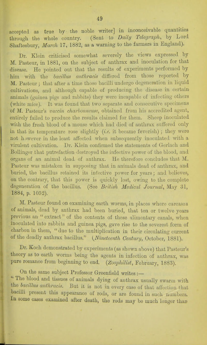 accepted as true by the noble writer] in inconceivable quantities through the whole country. (Sent to Daily Telegraph, by Lord Shaftesbury, March 17, 1882, as a warning to the farmers in England). Dr. Klein criticised somewhat severely the views expressed, by M. Pasteur, in 1881, on the subject of anthrax and inoculation for that disease. He pointed out that the results of experiments performed by him mth the bacillus anthracis differed from those reported by M. Pasteur ; that after a time those bacilli midergo degeneration in liquid cultivations, and although capable of producing the disease in certain animals (guinea pigs and rabbits) they were incapable of infecting others (wliite mice). It was found that two separate and consecutive specimens of iVI. Pasteur's vaccin charhonneusa, obtained from his accredited agent, entirely failed to produce the results claimed for them. Sheep inoculated wiih the fresh blood of a mouse which had died of anthrax suffered only in that its temperature rose slightly {i.e. it became feverish); they were not h )wever in the least affected when subsequently inoculated with a virulent cultivation. Dr. Klein confirmed the statements of Gerlach and BoUinger that putrefaction destroyed the infective power of the blood, and organs of an animal dead of anthrax. He therefore concludes that M. Pasteur was mistaken in supposing that in animals dead of anthrax, and buried, the bacillus retained its infective power for years; and believes, on the contrary, that this power is quickly lost, owing to the complete degeneration of the bacillus. (See British Medical Journal.^ May 31, 1884, p. 1052). M. Pasteur found on examining earth worms, in places where carcases of animals, dead by anthrax had been buried, that ten or twelve years previous an  extract of the contents of these alimentary canals, when inoculated into rabbits and guinea pigs, gave rise to the severest form of charbon in them,  due to the multiplication in their circulating current of the deadly anthrax bacillus. {^Nineteenth Centuri/, October, 1881). Dr. Koch demonstrated by experiments (as shewn above) that Pasteur's theory as to earth worms being the agents in infection of autlirax, was pure romance from beginning to end. {Zoophilist, February, 188-3). On the same subject Professor Greenfield writes:—  The blood and tissues of animals dying of anthrax usually swarm with iho bacillus anthracis. But it is not in every case of that'affoction that bacilli present this appearance of rods, or are found in such numbers. In some cases examined after death, the rods may bo much longer than