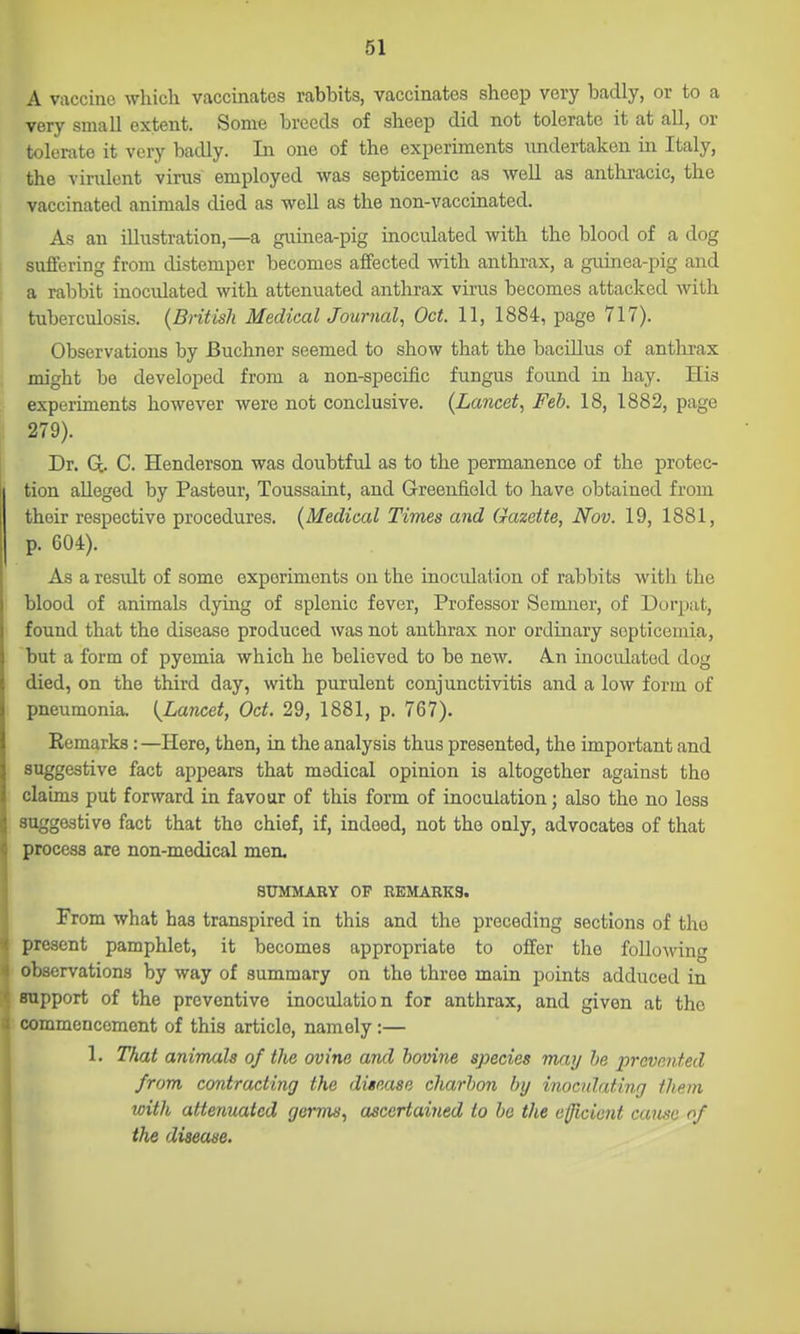 A vaccine which vaccinates rabbits, vaccinates sheep very badly, or to a very small extent. Some breeds of sheep did not tolerate it at all, or tolerate it very badly. In one of the experiments undertaken in Italy, the virulent virus employed was septicemic as well as anthracic, the vaccinated animals died as well as the non-vaccinated. As an illustration,—a guinea-pig inoculated with the blood of a dog sivffering from distemper becomes afifected with anthrax, a guinea-pig and a rabbit inoculated with attenuated anthrax virus becomes attacked with tuberculosis. {British MedicalJournal, Oct. 11, 1884, page 717). Observations by Buchner seemed to show that the baciUus of anthrax might be developed from a non-specific fungus found in hay. His experiments however were not conclusive. (Lancet, Feb. 18, 1882, page 279). Dr. Q. C. Henderson was doubtful as to the permanence of the protec- tion alleged by Pasteur, Toussaint, and Greenfield to have obtained from their respective procedures. (Medical Times and Gazette, Nov. 19, 1881, p. 604). As a result of some experiments on the inoculation of rabbits with the blood of animals dying of splenic fever. Professor Semner, of Dorpat, found that the disease produced Avas not anthrax nor ordinary septicemia, but a form of pyemia which he believed to be new. An inoculated dog died, on the third day, with purulent conjunctivitis and a low form of pneumonia. [Lancet, Oct. 29, 1881, p. 767). Remarks: —Here, then, in the analysis thus presented, the important and suggestive fact appears that medical opinion is altogether against the claims put forward in favour of this form of inoculation; also the no less suggestive fact that the chief, if, indeed, not the only, advocates of that process are non-medical men. SUMMARY OP REMARKS. From what has transpired in this and the preceding sections of the present pamphlet, it becomes appropriate to offer the following observations by way of summary on the three main points adduced in support of the preventive inoculation for anthrax, and given at the commencement of this article, namely :— 1. That animals of the ovine and bovine species may he prevented from contracting the disease charhon by inoculating them roith attenuated germs, ascertained to bo the efficient cause of the disease.