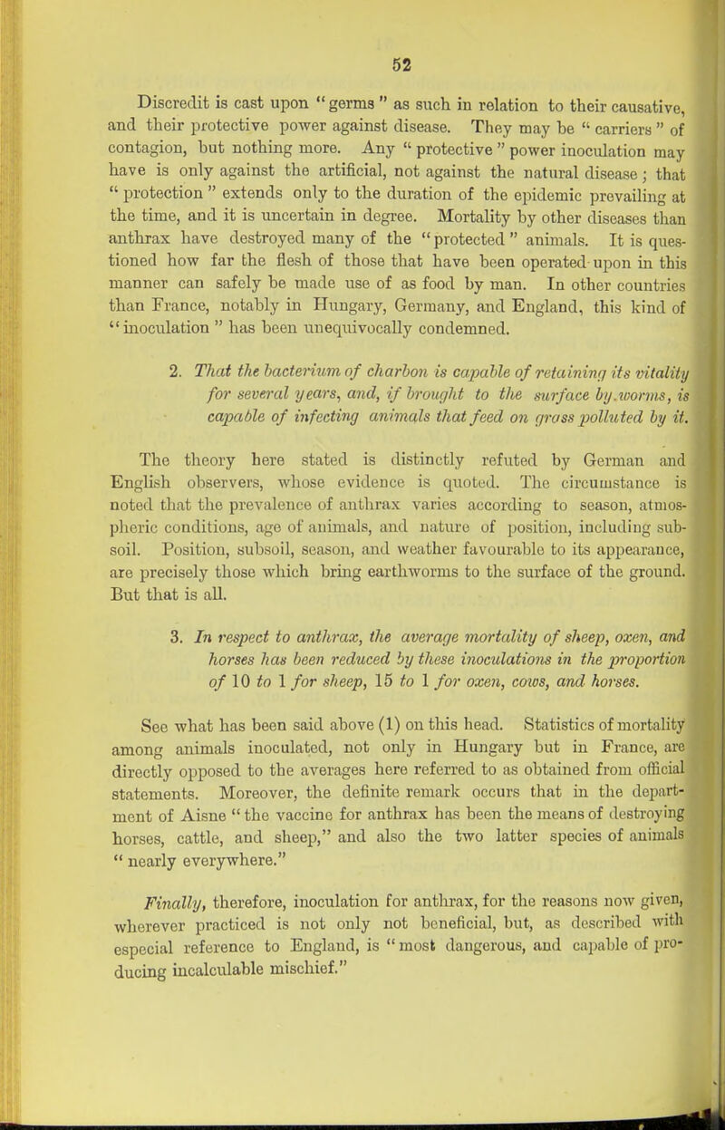 Discredit is cast upon  germs  as siich in relation to their causative, and their protective power against disease. They may be  carriers  of contagion, but nothing more. Any  protective  power inoculation may have is only against the artificial, not against the natural disease; that  protection  extends only to the duration of the epidemic prevailing at the time, and it is uncertain in degree. Mortality by other diseases than anthrax have destroyed many of the  protected  animals. It is ques- tioned how far the flesh of those that have been operated-upon in this manner can safely be made use of as food by man. In other countries than France, notably in Hungary, Germany, and England, this kind of inoculation  has been unequivocally condemned. 2. That the bacterium of charhon is ca.pahle of retaininrf its vitality for several years^ and, if brought to the surface by.loorms, is capable of infecting animals that feed on grass polluted by it. The theory here stated is distinctly refuted by German and English observers, whose evidence is quoted. The circumstance is noted that the prevalence of anthrax varies according to season, atmos- pheric conditions, age of animals, and nature of position, including sub- soil. Position, subsoil, season, and weather favourable to its appearance, are precisely those which bring earthworms to the surface of the ground. But that is all. 3. In respect to anthrax, the average mortality of sheep, oxen, and horses has been reduced by these hioculations in the proportion of 10 to \ for sheep, \6 to \ for oxen, cows, and horses. See what has been said above (1) on this head. Statistics of mortality among animals inoculated, not only in Hungary but in France, are directly opposed to the averages here referred to as obtained from official statements. Moreover, the definite remark occurs that iu the depart- ment of Aisne the vaccine for anthrax has been the means of destroying horses, cattle, and sheep, and also the two latter species of animals  nearly everywhere. Finally, therefore, inoculation for anthrax, for the reasons now given, wherever practiced is not only not beneficial, but, as described with especial reference to England, is  most dangerous, and capable of pro- ducing incalculable mischief.