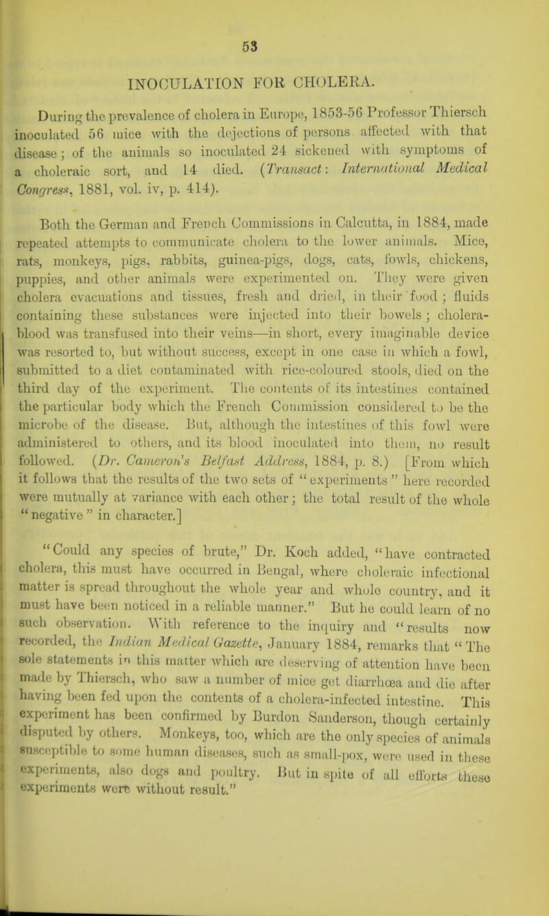 5S mOOULATION FOR CHOLERA. During the prevalence of cholera in Europe, 1853-56 Professor Thiersch inoculated 56 mice with the dejections of persons aifected with that disease; of the animals so inoculated 24 sickened with symptoms of a choleraic sort, and 14 died. {Transact: International Medical Conrjress; 1881, vol. iv, p. 414). Both the German and French Commissions in Calcutta, in 1884, made repeated attempts to communicate cholera to tlie lower animals. Mice, rats, monkeys, pigs, rabbits, guinea-pigs, dogs, cats, fowls, chickens, puppies, and other animals were experimented ou. They were given cholera evacuations and tissues, fresh and dricil, in their food ; fluids containing these substances were injected into their bowels ; cholera- blood was transfused into their veins—in short, every imaginable device was resorted to, but withont success, except in one case in which a fowl, submitted to a diet contaminated with rice-coloured stools, died on the third day of the experiment. Tlie contents oF its intestines contained the particular body which the French Commission considered to be the microbe of the disefi.se. But, although the intestines of this fowl were administered to others, and its blood inoculated into them, no result followed. {Dr. Canieron'ts BeLfotit Address, 1884, p. 8.) [From which it follows that the results of the two sets of  experiments  here recorded were mutually at variance with each other; the total result of the whole  negative  in character.] Coidd any species of brute, Dr. Koch added, have contracted cholera, this must have occurred in Bengal, where ciioleraic iufectiomil matter is spread tliroughout the whole year and whole country, and it must have been noticed in a reliable manner. But he could learn of no such observation. With reference to the inquiry and residts now recorded, tlie Indian Medical Gazette, January 1884, remarks that The sole statements in this matter whicii are deserving of attention liave been made by Thiersch, who saw a number of mice get diarrhoea and die after having been fed upon the contents of a cholera-infected intestine. This experiment has been confirmed by Burdon Sanderson, though certainly disputed by others. Monkeys, too, whicli are the only specie°s of animals susceptible to some human diseases, such as small-jiox, were used in these experiments, also dogs and poultry. But in spite of all eflbrtt. these experiments were mthout result.