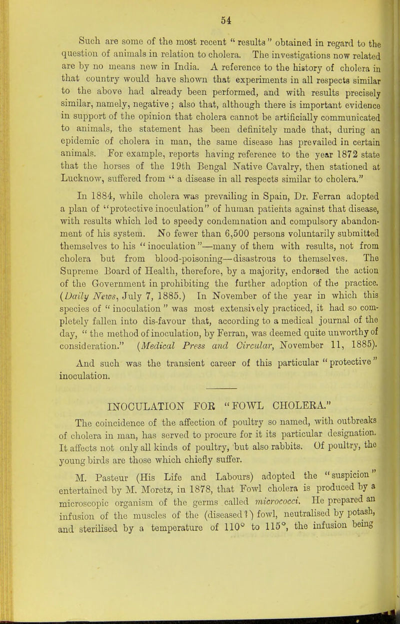 Such are some of the most recent  results  obtained in regard to the question of animals in relation to cholera. The investigations now related are by no means new in India. A reference to the history of cholera in that country would have shown that experiments in all respects similar to the above had already been performed, and with results precisely similar, namely, negative; also that, although there is important evidence in support of the opinion that cholera cannot be artificially communicated to animals, the statement has been definitely made that, during an epidemic of cholera in man, the same disease has prevailed in certain animals. For example, reports having reference to the year 1872 state that the horses of the 19th Bengal Native Cavalry, then stationed at Lucknow, suifered from  a disease in all respects similar to cholera. In 1884, while cholera was prevailing in Spain, Dr. Ferran adopted a plan of protective inoculation of human patients against that disease, with results which led to speedy condemnation and compulsory abandon- ment of his system. No fewer than 6,500 persons voluntarily submitted themselves to his inoculation—many of them with results, not from cholera but from blood-poisoning—disastrous to themselves. The Supreme Uoard of Health, therefore, by a majority, endorsed the action of the Government in prohibiting the further adoption of the practice. (Daily News, July 7, 1885.) In November of the year in which this species of  inoculation  was most extensiv ely practiced, it had so com- pletely fallen into dis-favour that, according to a medical journal of the day,  the method of inoculation, by Ferran, was deemed quite unworthy of consideration. {Medical Press and Circular, November 11, 1885). And such was the transient career of this particular protective inoculation. INOCULATION FOR FOWL CHOLERA. The coincidence of the affection of poultry so named, with outbreaks of cholera in man, has served to procure for it its particular designation. It affects not only all kinds of poultry, but also rabbits. Of poultry, the young birds are those which chiefly suffer. M. Pasteur (His Life and Labours) adopted the suspicion entertained by M. Moretz, in 1878, that Fowl cholera is produced by a microscopic organism of the germs called micrococci. He prepared an infusion of the muscles of the (diseased fowl, neutralised by potash, and steriHsed by a temperature of 110'' to 115°, the infusion bemg