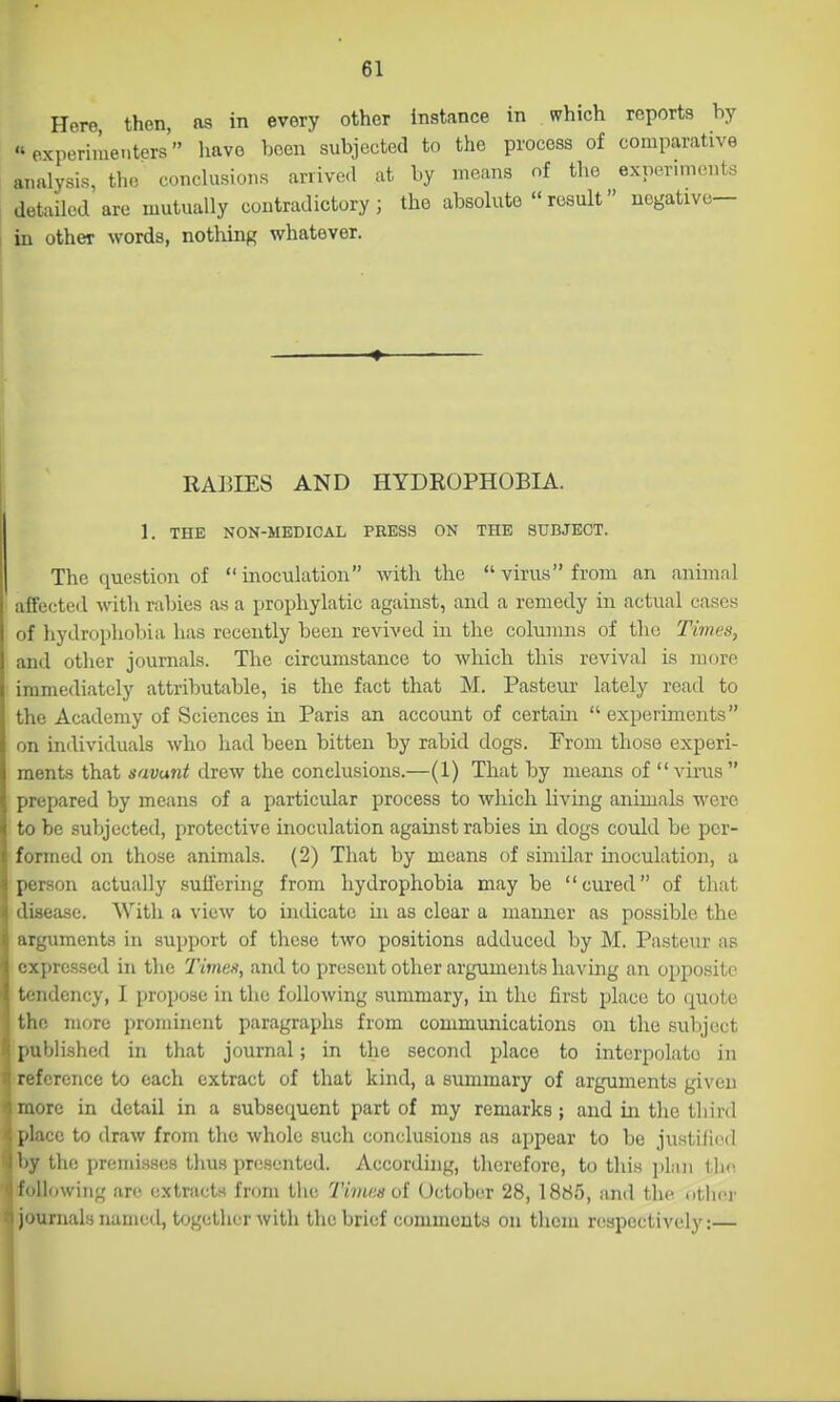 Here, then, as in every other instance in which reports by «experiiue.iters have been subjected to the process of comparative analysis, the conclusions arrived at by means of the experiments detailed are mutually contradictory; the absolute result negative— in other words, nothing whatever. RABIES AND HYDEOPHOBIA. 1. THE NON-MEDICAL PRESS ON THE SUBJECT. The question of inoculation with the virus from an animal affected with rabies as a prophylatic against, and a remedy in actual cases of hydrophobia has recently been revived in the columns of the Times, and other journals. The circumstance to which this revival is more immediately attributable, is the fact that M. Pasteur lately read to the Academy of Sciences in Paris an account of certain  experiments on individuals who had been bitten by rabid dogs. From those experi- ments that savant drew the conclusions.—(1) That by means of virus prepared by means of a particular process to which living animals were to be subjected, protective inoculation against rabies in dogs could be per- formed on those animals. (2) That by means f)f similar inoculation, a person actually suflcring from hydrophobia may be '' cured of that disease. With a view to imlicate in as clear a manner as possible the arguments in support of these two positions adduced by M. Pasteur as expressed in the Times, and to present otlier arguments having an opposite tendency, I propose in the following summary, in the first place to quote the more prominent paragraphs from communications on the subject published in that journal; in the second place to interpolate in reference to each extract of that kind, a summary of arguments given more in detail in a subsequent part of my remarks; and in the third place to draw from the whole such conclusions as appear to be justified by the premisses tlius presented. Accorduig, therefore, to this jilnn the following are extracts from the Tiineaoi October 28, 1885, and the nther journals named, together with the brief comments on them respectively:—