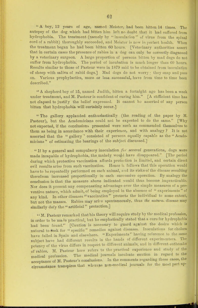  A boy, 12 years of age, namod MoiHtor, had been bitton 14 timos. The autopsy of tho dog which had bitten him loft nn doabt that it had sufTored from hydrophobia. The treatment (namely by inoculation of virus from the spinal cord of a rabbit) thoroughly succeeded, and Moistor is now in perfect health. When the treatment began he had been bitten 60 hours. [Veterinary authorities assort that in certain cases the presence of rabies in a dog can only be correctly diagnosed by a veterinary surgeon. A large proportion of persons bitton by mad dogs do not of sheep with saliva of rabid dogs.] Mad dogs do not woiTy ; they snap and pass on. Various prophylactics, more or less successful, have from time to time been described.  A shepherd boy of 15, named Judith, bitten a fortnight ago has been a week under treatment, andM. Pasteur is confident of curing him. [A sufficient time has not elapsed to justify the belief expressed. It cannot bj asserted of any person bitten that hydrophobia will certainly occur.]  The gallery applauded enthusiastically (the reading of the paper by M. Pasteur), but the Academicians could not be expected to do the same. [Why not expected, if the conclusions presented were such as commended themselves to them as being in accordance with their experience, and with analogy ? It is not asserted that the  gallery ' consisted of persons equally capable as the  Acade- micians  of estimating the bearings of the subject discussed.]  If by a general and compulsory inoculation fur several generations, dogs were made incapable of hydrophobia, the malady woul<l have disappeared. [The period during which protective vaccination afl'ords protection is limited, and certain direct evil results arise from such vaccination. Hence ii follows that this operation would have to be repeatedly performed on each animal, nnd its risks of the disease resulting therefrom increased proportionally in each sucoossive operation. By analogy the conclusion is that the measure above indicated would thus bocome impracticable. Nor does it present any compeosating advantage over tho simple measures of a pre- ventive nature, which admit, of being employed in the absence of  ex])erimonts  of any kind. In other diseases vaccination protects the individual to some extent, but not the masses. Rabies may arire spontaneously, thus the natnra,. disease may similarly defy the  artificial protestion.] '' M. Pasteur remarked that his theory will require study by the medical profession, in order to be ma.le practical, but he emphatically stated that a cure for hydropholiia had been found. [Caution is necessary to guard against the desire which is natural to Seek for  specific  remedies against diseases. Inoculations for cholera have failed in Spain and elsewhere. Experiments having reference to the same subject have had different results in the hands of different experimenters. Tho potency of the vh-us differs in respect to diiTerent animals, and in diflforent outbreaks of rabies. M. Pasteur here refers to tho practical exporionoo and study of tho medical profession. The medical journals inculcate caution in regard to tho acceptance of M. Pasteur's conclusions. In tho comments regarding these cases, tho circumstance transpires that whereas non-modical journals for the mo«t part up-