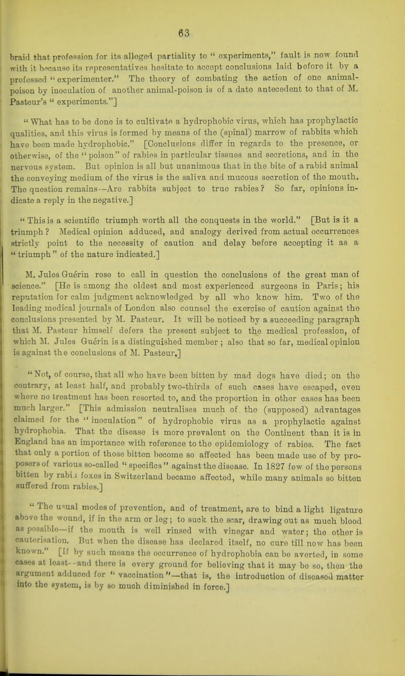 braid that profosflion for its alloge'^ partiality to  oxporimontfl, fault is now found 1 with it bwanso ha loproaontativos hositato to accept conclusions laid before it by a I professed  esporimontor. Tho theory of combating the action of one animal- poison by inoculation of another animal-poison is of a date antecedent to that of M. Pasteur's  experiments.]  What has to bo done is to onltivatfl a hydrophobic virus, which has prophylactic 1 qualities, and this virus is formed by means of the (spinal) marrow of rabbits which ; have been made hydrophobic. [Conclueions differ in regards to the presence, or otherwise, of tho poison of rabies in particular tissues and secretions, and in the nervous system. But opinion is all but unanimous that in the bito of a rabid animal the conveying medium of tho virus is the saliva and mucous secretion of the mouth. The question remains—Are rabbits subject to true rabies ? So far, opinions in- dicate a reply in the negative.]  This is a scientific triumph worth all the conquests in the world. [But is it a triumph ? Medical opinion adduced, and analogy derived from actual occurrences strictly point to the necessity of caution and delay before accepting it as a  triumph  of the nature indicated.] M. Jules Guerin rose to call in question the conclusions of the great man of science. [He is .among the oldest and most experienced surgeons in Paris; his reputation for calm judgment acknowledged by all who know him. Two of the loading medical journals of London also counsel the exercise of caution against the conclusions presented by M. Pasteur. It will be noticed by a succeeding paragraph that M. Pasteur himself defers the present subject to tho medical profession, of which M. Jules Guerin is a distinguished member ; also that so far, medical opinion is against the conclusions of M. Pasteur,]  Not, of course, that all who have been bitten by mad dogs have died; on tho contrary, at least half, and probably two-thirds of such cases have escaped, even where no treatment has been resorted to, and tho proportion in other cases has been much larger. [This admission neutralises much of tho (supposed) advantages claimed for the  inoculation of hydrophobic virus as a prophylactic against hydrophobia. That tho disease is more prevalent on the Continent than it is in England has an importance with reference to the epidemiology of rabies. Tho fact that only a portion of those bitten become so affected has been made use of by pro- posers of various so-called specifics against the disease. In 1827 few of tho persons bitten by rabi i fo.Kes in Switzerland became affected, while many animals so bitten suffered from rabies.]  Tho u^ual modes of prevention, and of treatment, are to bind a light ligatm-o above tho wound, if in tho arm or log; to suck the scar, drawing out as much blood as possible—if the mouth is well rinsed with vinegar and water; tho other is cauterisation. But when the disease has declared itself, no cure till now has boon known. [[f by such moans the occurrence of hydrophobia can bo averted, in some cases at least- - and there is every ground for believing that it may bo so, thou tho argument adduced for  vaccination —that is, tho introduction of disoasod matter into tho system, is by bo muoh diminished in force.]