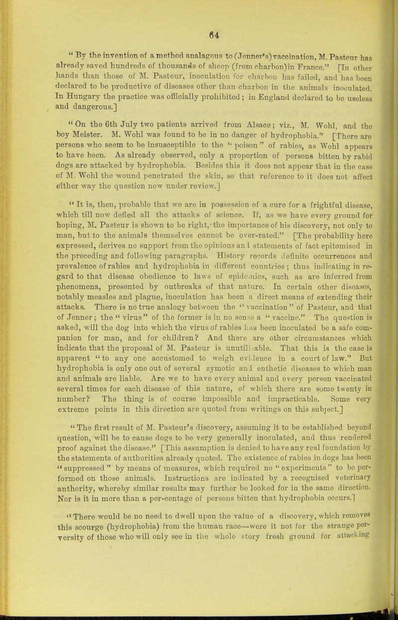  By tho invention of amethorl analapnus to fJonnoi-'s) vaccination, M. Pantfiur has already saved hundreds of thousands of shoop (from pharbon)in Franco. [In other hands than those of M. Pasteur, inoculation foi- charbou has failed, and has been declared to be productive of diseases other than charbon in the animals inoculated. In Hungary the practice was officially prohibited; in England declared to bo useless and dangerous.] On the 6th July two patients arrived from Alsace; viz., M. Wohl, and the boy Meister. M. Wohl was found to be in no danger of hydrophobia.'' [There are persons who seem to bo insusceptible to the '' poison  of rabies, as Wohl appears to have been. As already observed, only a proportion of persons bitten by rabid dogs are attacked by hydrophobia. Besides this it does not appear that in the case of M. Wohl the wound penetrated the skiu, so that reference to it docs not affect either way the question now under review.]  It is, then, probable that we are in possession of a cure for a frightful disease, which till now defied all the attacks of science. If, as we have every ground for hoping, M. Pasteur is shown to bo right,-the importance of his discovery, not only to man, but to the animals themselves cannot be over-rated. [The probability hero expressed, derives no support from the opinions an.l statements of fact epitomised in the preceding and following paragiaphs. History records doflnito occurrences and prevalence of rabies and hydrophobia in different countries; thus indicating in re- gard to that disease obedience to law s of epidemics, such as are inferred from phenomena, presented by outbreaks of that nature. In certain other diRoasos, notably measles and plague, inoculation has been a direct means of extending their attacks. There is no true analogy between the  vaccination  of Pasteur, and that of Jenner ; the  virus of the former is in no son;;c> a  vaccine. The question is asked, will the dog into which the virus of rabies lias been inoculated be a safe com- panion for man, and for children? And there are other circumstances which indicate that the proposal of M. Pasteur is unutili able. That this is the case is apparent to any one accustomed to weigh evi leuoe in a court of law. But hydrophobia is only one out of several zymotic an J onthetic diseases to which man and animals are liable. Are we to have every animal and every person vaccinated several times for each disease of this nature, of which there are some twenty in number? The thing is of course impossible and impracticable. Some very extreme points in this direction are quoted from writings on this subject.] The first result of M. Pasteur's discovery, assuming it to be OHtablishod beyond question, will be to cause dogs to be very generally inoculated, and thus rendcrorl proof against the disease. [This assumption is denied to have any real foundatiou i' the statements of authorities already quoted. The existence of rabies in dogs has becu  suppressed  by moans of measures, which required no  experiments  to bo per- formed on those animals. Instructions are indicated by a recognised veterinary anthority, whereby similar results may further be looked for in the same direction. Nor is it in more than a por-contage of persons bitten that hydrophobia occurs.] There would be no need to dwell upon tho vahio of a discovery, which removes this scourge (hydrophobia) from the human race—were it not for tho strange per- versity of those who will only see in tlie whole Ptory fresh giouud for attacking