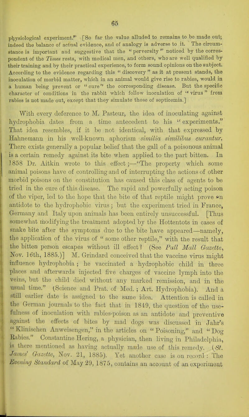 pljysiologicftl oxperimout. [So far tho value alluded to remains to bo made out; indeed tho balance of actual evidence, and of analogy is adverse to it. The circum- stance is important aud suggestive that the  perversity  noticed by the corres- pondent of the Times rests, with medical men, and others, who are well qualified by their training and by their practical experience, to form sound opinions on tho subject. According to tho evidence regarding this  discovery  as it at present stands, the inoculation of morbid matter, which in an animal would give riso to rabies, would in a human being prevent or  cure tho corresponding disease. But the specific character of conditions in the rabbit which follow inoculation of  virus  from rabies is not made out, except that thoy simulate those of septicemia.] With every deference to M. Pasteur, the idea of inoculating against liydrophobia dates from a time antecedent to his  experiments. That idea resembles, if it be not identical, with that expressed by Hahnemami in his well-knoAvn aphorism similia similibus curantur. There exists generally a popular belief that the gall of a poisonous animal is a certain remedy against its bite when applied to the part bitten. In 1858 Dr. Aitkin wrote to this effect;—The property which some animal poisons have of controlling and of interrupting the actions of other morbid poisons on the constitution has caused this class of agents to be tried in the cure of this disease. The rapid and powerfully acting poison of the viper, led to the hope that the bite of that reptile might prove «n antidote to the hydrophobic virus ; but the experiment tried in France, Germany and Italy upon animals has been entirely unsuccessful. [Thus somewliat modifying the treatment adopted by the Hottentots in cases of snake bite after the symptoms due to the bite have appeared—namely, the api)lication of the virus of  some other reptile, with the result that the bitten person escapes without ill effect 1 (See Pall Mall Oazdte, Nov. loth, 1885.)] M. Grindard conceived that the vaccine virus might influence hydrophobia; he vaccinated a hydrophobic child in throe places and afterwards injected five charges of vaccine lymph into the veins, but the child died without any marked remission, and in the usual time. (Science and Prat, of Med. ; Art. Hydrophobia). And a still earlier date is assigned to the same idea. Attention is called in the German journals to tlie fact that in 1849, the question of the use- fulness of inoculation witli rabies-poison as an antidote and preventive against the effects of bites by mad dogs was discussed in Jahr's  Klinischen Anweisengen, in the articles on  Poisoning, and  Dog Kabies. Constantino Hering, a physician, then living in Philadelphia, is there mentioned as having actually made use of this remedy. i^St. JamoJ Gazdle, Xov. 21, 1885). Yet another case is on record : Tlie Eviiniiu) SlaruUrd of May 29, 1875, contains an account of an uxporimout