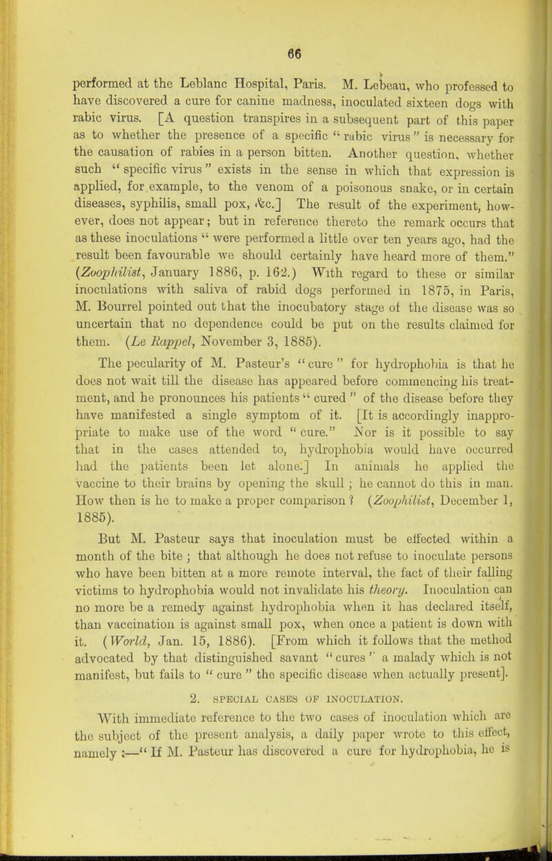 performed at the Leblanc Hospital, Paris. M. Lebeau, who professed to have discovered a cure for canine madness, inoculated sixteen dogs with rabic virus. [A question transpires in a subsequent part of this paper as to whether the presence of a specific  rubic virus  is necessary for the causation of rabies in a person bitten. Another question, whether such  specific virus  exists in the sense in which that expression is applied, for example, to the venom of a poisonous snake, or in certain diseases, syphilis, small pox, .fee] The result of the experiment, how- ever, does not appear; but in reference thereto the remark occurs that as these inoculations  were performed a little over ten years ago, had the result been favourable we should certainly have heard more of them. {Zoopliilist, JsLunary 1886, p. 162.) With regard to these or similar inoculations with saliva of rabid dogs performed in 1875, in Paris, M. Bourrel pointed out that the inocubatory stage of the disease was so uncertain that no dependence could be put on the results claimed for them. (Le Rappel, November 3, 1885). The pecularity of M. Pasteur's  cure  for hydrophobia is that he does not wait till the disease has appeared before commencing his treat- ment, and he pronounces his patients  cured  of the disease before they have manifested a single symptom of it. [It is accordingly inappro- priate to make use of the word  cure. JVor is it possible to say that in the cases attended to, liydrophobia would have occurred had the patients been let alone.] In animals he applied the vaccine to their brains by opening the skull; he cannot do this in man. How then is he to make a proper comparison ? {Zoophilist^ December 1, 1885). But M. Pasteur says that inoculation must be effected within a month of the bite ; that although he does not refuse to inoculate persons who have been bitten at a more remote interval, the fact of their falling victims to hydrophobia would not invalidate his theory. Inoculation can no more be a remedy against hydrophobia when it has declared itself, than vaccination is against small pox, when once a patient is down with it. {Wmid, Jan. 15, 1886). [From which it follows that the method advocated by that distinguished savant  cures a malady which is not manifest, but fails to  cure  the specific disease when actually present]. 2. SPECIAL CASES OF INOCULATION. With immediate reference to the two cases of inoculation whicli are the subject of the present analysis, a daily paper wrote to this effect, namely :— If M. Pasteur has discovered a cure for hydrophobia, he is