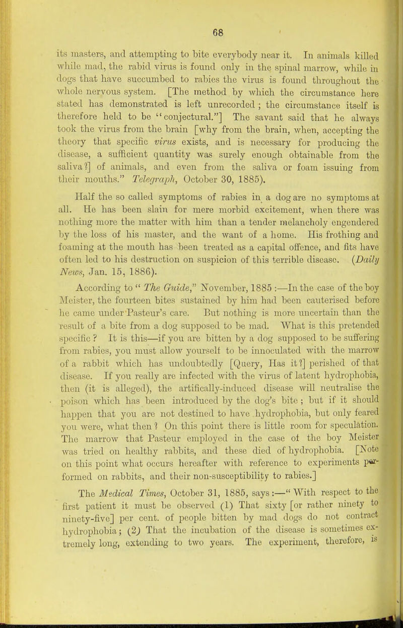 its niasters, and attempting to bite everybody near it. In animals killed while mad, the rabid virus is found only in the spinal marrow, while in dogs that have succumbed to rabies the virus is foimd throughout the whole nervous system. [The method by which the circumstance here stated has demonstrated is left unrecorded ; the circumstance itself is therefore held to be conjectural.] The savant said that he always took the virus from the brain [why from the brain, when, accepting the theory that specific virus exists, and is necessary for producing the disease, a sufficient quantity was surely enough obtainable from the saliva?] of animals, and even from the saliva or foam issumg from their mouths. Telegraph, October 30, 1885). Half the so called symptoms of rabies in a dog are no symptoms at all. He has been slain for mere morbid excitement, when there was nothing more the matter with him than a tender melancholy engendered by the loss of his master, and the want of a home. His frothing and foaming at the mouth has been treated as a capital offence, and fits have often led to his destruction on suspicion of this terrible disease. {Daily News, Jan. 15, 1886). According to  The Chcide, November, 1885 :—In the case of the boy Meister, the fourteen bites sustained by him had been cauterised before lie came under Pasteur's care. But nothing is more uncertain than the resiUt of a bite from a dog supposed to be mad. Wliat is this pretended specific ? It is this—if you are bitten by a dog supposed to be sufferuig from rabies, you must aUow yoiu'solf to be inuoculated with the marrow of a rabbit which has imdoubtecUy [Query, Has if?] perished of that disease. If you really are infected with the virus of latent hydrophobia, then (it is alleged), the artifically-induced disease will neutralise the poison which has been introduced by the dog's bite ; but if it should happen that you are not destined to have hydrophobia, but only feared you were, Mdiat then 1 On this point there is little room for speculation. The marrow that Pasteur employed in the case of the boy Meister was tried on healthy rabbits, and these died of hydrophobia. [Note on this pouit what occurs hereafter with reference to experiments pai-- formed on rabbits, and their non-susceptibility to rabies.] The Medical Times, October 31, 1885, says:— With respect to the first patient it must be observed (1) That sixty [or rather ninety to ninety-five] per cent, of people bitten by mad dogs do not contract hydrophobia; (2) That the incubation of the disease is sometimes ex- tremely long, extending to two years. The experiment, therefore, is