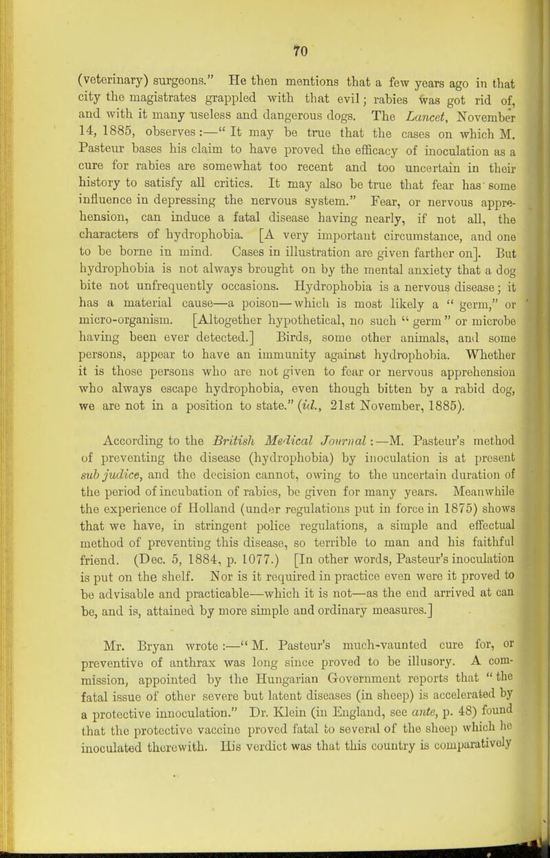 ro (veterinary) surgeons. He then mentions that a few years ago in that city the magistrates grappled with that evil; rabies was got rid of, and with it many useless and dangerous dogs. The Lancet, November 14, 1885, observes:—It may be true that the cases on which M. Pasteur bases his claim to have proved the efficacy of inoculation as a cure for rabies are somewhat too recent and too uncertain in their history to satisfy all critics. It may also be true that fear has'some influence in depressing the nervous system. Fear, or nervous appre- hension, can induce a fatal disease having nearly, if not all, the characters of hydrophobia. [A very important circumstance, and one to be borne in mind. Cases in illustration are given farther on]. But hydrophobia is not always brought on by the mental anxiety that a dog bite not unfrequently occasions. Hydrophobia is a nervous disease; it has a material cause—a poison—which is most likely a  germ, or micro-organism. [Altogether hypothetical, no such  germ  or microbe having been ever detected.] Birds, some other animals, and some persons, appear to have an immunity against hydrophobia. Whether it is those persons who are not given to fear or nervous apprehension who always escape hydrophobia, even though bitten by a rabid dog, we are not in a position to state. {id., 21st November, 1886). According to the British Medical Journal:—M. Pasteur's method of preventing the disease (hydrophobia) by inoculation is at present sub judice, and the decision cannot, owing to the uncertain duration of the period of incubation of rabies, be given for many years. Meanwhile the experience of Holland (under regulations put in force in 1875) shows that we have, in stringent police regulations, a simple and effectual method of preventing this disease, so terrible to man and his faithful friend. (Dec. 5, 1884, p. 1077.) [In other words, Pasteur's inociUation is put on the shelf. Nor is it required in practice even were it proved to be advisable and practicable—which it is not—as the end arrived at can be, and is, attained by more simple and ordinary measures.] Mr. Bryan wrote:— M. Pasteur's much-vaunted cure for, or preventive of anthrax was long since proved to be illusory. A com- mission, appointed by the Hungarian Government reports that  the fatal issue of other severe but latent diseases (in sheep) is accelerated by a protective innoculation. Dr. Kdein (in England, see ante, p. 48) found that the protective vaccine proved fatal to several of the shoeji which he inoculated therewith. His verdict was that this country is comparatively