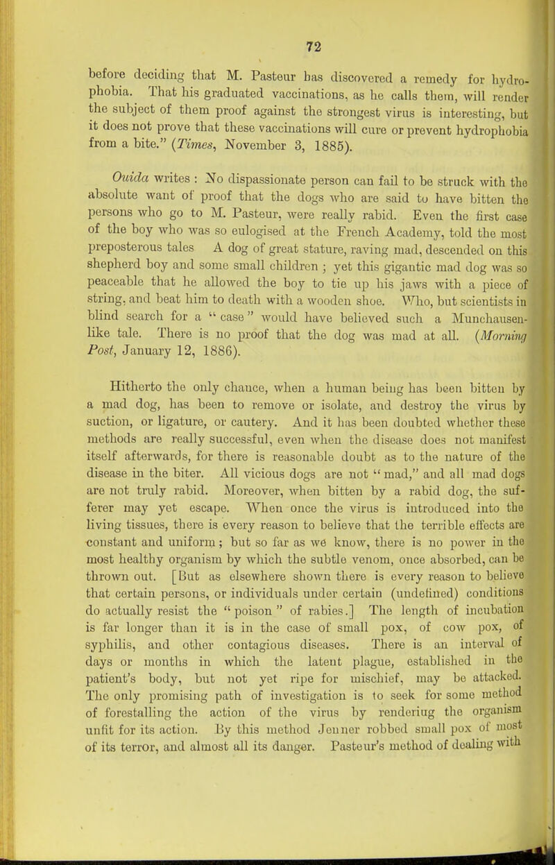 before deciding that M. Pasteur has discovered a remedy for hydro- phobia. That his graduated vaccinations, as he calls them, will render the subject of them proof against the strongest virus is interesting, but it does not prove that these vaccinations will cure or prevent hydrophobia from a bite. {Times, November 3, 1885). Ouida writes : No dispassionate person can fail to be struck with the absolute want of proof that the dogs who are said to have bitten the persons who go to M. Pasteur, were really rabid. Even the first case of the boy who was so eulogised at the French Academy, told the most preposterous tales A dog of great stature, raving mad, descended on this shepherd boy and some small children ; yet this gigantic mad dog was so peaceable that he allowed the boy to tie up his jaws with a piece of string, and beat him to death with a wooden shoe. V/'lio, but scientists in blind search for a  case  would have believed such a Munchauseu- like tale. There is no proof that the dog was mad at all. {Morning Post, January 12, 1886). Hitherto the only chance, when a human beiug has been bitten by a mad dog, has been to remove or isolate, and destroy the virus by suction, or ligature, or cautery. And it has been doubted whether these methods are really successful, even when the disease does not manifest itself afterwards, for there is reasonable doubt as to the nature of the disease in the biter. All vicious dogs are not  mad, and all mad dogs are not truly rabid. Moreover, when bitten by a rabid dog, the suf- ferer may yet escape. When once the virus is introduced into the living tissues, there is every reason to believe that the terrible effects are constant and uniform; but so far as we know, tliere is no power in the most healthy organism by which the subtle venom, once absorbed, can be thrown out. [But as elsewhere shown there is every reason to believe that certain persons, or individuals under certain (undefined) conditions do actually resist the  poison  of rabies.] The length of iiicubation is far longer than it is in the case of small pox, of cow pox, of syphilis, and other contagious diseases. There is an interval of days or months in which the latent plague, established in the patient's body, but not yet ripe for miscliief, may bo attacked. The only promising path of investigation is to seek for some method of forestalling the action of the virus by rendoriug the organism unfit for its action. Ey this method Jeuner robbed small pox of most of its terror, and almost all its danger. Pasteur's method of dealing with