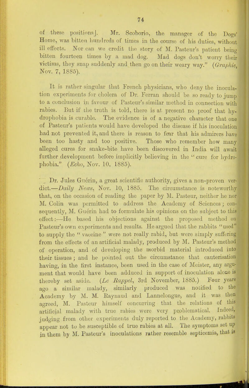 of these positions]. Mr. Scohorio, tho manager of the Dogs' Home, was liittcn liiiinlrcds of times in tlie course of his duties, without ill effects. Nor can wu credit tJie story of M. Pasteur's patient being bitten fourteen times by a mad dog. Mad dogs don't worry their victims, they snap suddenly and then go on their weary way. (Graphic, Nov. 7, 1885). It is rather singular that French physicians, who deny the inocula- tion experiments for cliolera of Dr. Ferran should be so ready to jump to a conclusion iji favour of Pasteur's similar method in connection with rabies. But if dIic truth is told, there is at. present no proof that hy- drophobia is curable. The evidence is of a negative character that one of Pasteur's patients would have developed the disease if his inoculation had not prevented it, and there is reason to fear that his admirers have been too hasty and too positive. Those who remember how many alleged cures for snake-bite have been discovered in India will await further development before implicitly believing in tho  cure for hydro- phobia. {Echo, Nov. 10. 1885). Dr. Jules Guerin, a great scientific authority, gives a non-proven ver- dict.—Daily JS'nws, Nov. 10, 1885. The circumstance is noteworthy that, on the occasion of reading the paper by M. Pasteur, neither he nor M. Colin was permitted to address the Academy of Sciences; con- sequently, M. Guerin had to formulate his opinions on the subject to this effect:—He based his objections against the proposed method on Pasteur's own experiments and results. He argued that the rabbits used to supply tlie  vaccine  were not really rabid, but were simply suffering from the cH'ects of an artificial malady, produced by M. Pasteur's method of operation, and of developing the morbid material introduced into their tissues; and he pointed out tho circumstance that cauterisation having, in the first instance, been used in the case of Meister, any argu- ment that would have been adduced in support of inoculation alone is thereby set aside. (Le Eappel, 3rd November, 1885.) Four years ago a similar malady, similarly produced was noDified to the Academy by M. M. Eaynaud and Lamielougue, and it was then agreed, M. Pasteur himself concurring that the relations of this artiiicial malady with true rabies were very problematical. Indeed, judging from other experiments duly reported to tho Academy, rab))its appear not to be susceptible of true rabies at all. Tho symptoms set up in them by M. Pasteur's inoculations rather resemble septicemia, that is