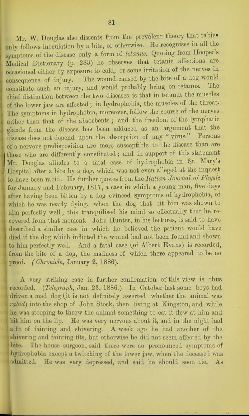 Mr. W. Douglas also dissents from the prevalent theory that rabies only follows inoculation by a bite, or otherwise. He recognises in all the symptoms of the disease only a form of tetanus. Quoting from Hooper's Medical Dictionary (p. 283) he observes that tetanic affections are occasioned either by exposure to cold, or some irritation of the nerves in consequence of injury. The wound caused by the bite of a dog would constitute such an injury, and would probably bring on tetanus. The chief distinction between the two diseases is that in tetanus the muscles of the lower jaw are affected; in hydrophobia, the muscles of the throat. The symptoms in hydrophobia, moreover, follow the course of the nerves rather than that of the absorbents ; and the freedom of the lymphatic glands from the disease has been adduced as an argument that the disease does not depend upon the absorption of any  virus. Persons of a nervous predisposition are more susceptible to the disease than are those who are differently constituted; and in support of this statement Mr. Douglas alludes to a fatal case of hydrophobia in St. Mary's Hospital after a bite by a dog, which was not even alleged at the inquest to have been rabid. He further quotes from the Italian Journal of Physic for January and February, 1817, a case in which a young man, five days after having been bitten by a dog evinced symptoms of hydrophobia, of which he was nearly dying, when the dog that bit him was shown to : him perfectly well; this tranquilised his mind so effectually that he re- covered from that moment. John Hunter, in his lectures, is said to have described a similar case in which he believed the patient would have I died if the dog which inflicted the wound had not been found and shown to him perfectly well. And a fatal case (of Albert Evans) is recorded, from the bite of a dog, the madness of which there appeared to be no proof. ( Chronicle, January 2, 1886). A very striking case in further confirmation of this view is thus recorded. {Telegraph, Jan. 23, 1886.) In October last some boys had irivenamad dog (^it is not definitely asserted whether the animal was rabid) into the shop of John Stock, then living at Kingston, and while he was stooping to throw the animal something to eat it flew at him and bit him on the lip. He was very nervous about it, and in the night liad I, fit of fainting and shivering. A week ago he had another of the -hivering and fainting fits, but otherwise he did not seem affected by the Ijito. The house surgeon, said there wore no pronounced symptoms of hydrophobia except a twitching of the lower jaw, when the doceasuil was ulmitted. He was very depressed, and said he should soon die. As