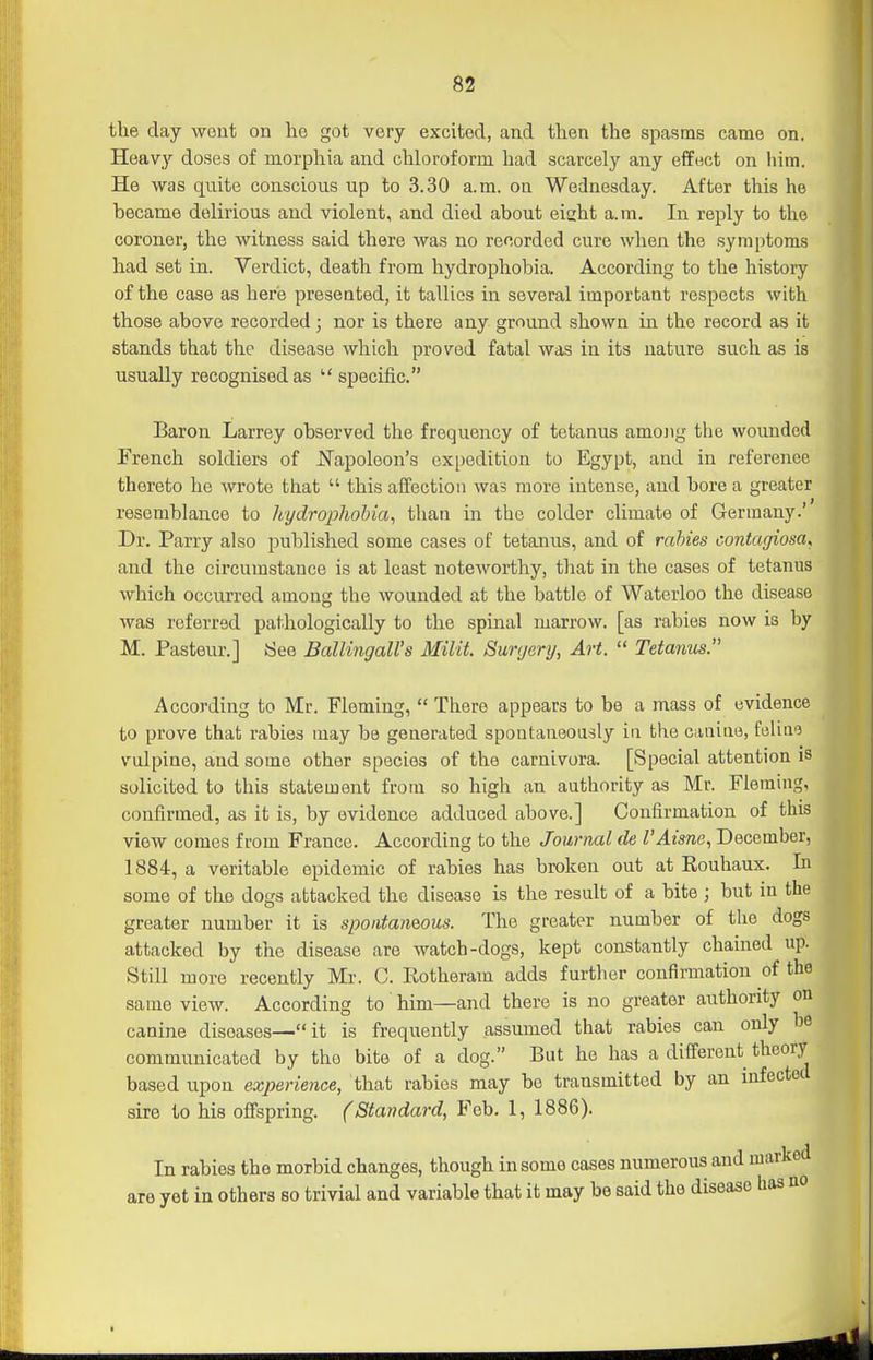 the day weut on he got very excited, and then the spasms came on. Heavy doses of morphia and chloroform had scarcely any effect on him. He was quite conscious up to 3.30 a.m. on Wednesday. After this he became delirious and violent, and died about eight a.m. In reply to the coroner, the witness said there was no recorded cure when the symptoms had set in. Verdict, death from hydrophobia. According to the history of the case as here presented, it tallies in several important respects with those above recorded; nor is there any ground shown in the record as it stands that the disease which proved fatal was in its nature such as is usually recognised as  specific. Baron Larrey observed the frequency of tetanus amojig the woimded French soldiers of J^apoleon's expedition to Egypt, and in reference thereto he wrote that  this affection was more intense, and bore a greater resemblance to hydrophobia^ than in the colder climate of Germany.' Dr. Parry also published some cases of tetanus, and of rabies contagiosa, and the circumstance is at least noteworthy, that in the cases of tetanus which occurred among the wounded at the battle of Waterloo the disease was referred pathologically to the spinal marrow, [as rabies now is by M. Pasteur.] See Ballingall's Milit. Surgery, Art.  Tetamis. According to Mr. Fleming,  There appears to be a mass of evidence to prove that rabies may be generated spontaneously in the caiiitie, feliae vulpine, and some other species of the carnivora. [Special attention is solicited to this statement from so high an authority as Mr. Fleming, confirmed, as it is, by evidence adduced above.] Confirmation of this view comes from France. According to the Journal de I'Aisne, December, 1884, a veritable epidemic of rabies has broken out at Rouhaux. In some of the dogs attacked the disease is the result of a bite ; but in the greater number it is spoiitamous. The greater number of the dogs attacked by the disease are watch-dogs, kept constantly chained up. Still more recently Mr. C. Eotheram adds further confirmation of the same view. According to him—and there is no greater authority on canine diseases—it is frequently assumed that rabies can only be communicated by the bite of a dog. But he has a different theory based upon experience, that rabies may be transmitted by an infectocl sire to his offspring. (Standard, Feb. 1, 1886). In rabies the morbid changes, though in some cases numerous and i ) yet in others so trivial and variable that it may be said the disease are