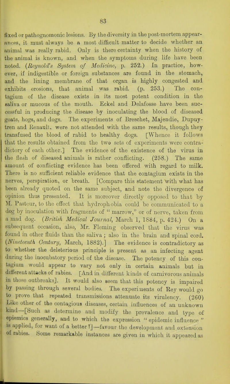 fixed or pathogiiomonic lesions. By the diversity in the post-mortem appear- ancps, it must always bo a most difficult matter to decide whether an animal wtis really rabid. Only is there ceitainty when the history of the animal is known, and when the symptoms during life have been noted. {Reynold's System of Medidna, p. 252.) In practice, how- ever, if indigestible or foreign substances are found in the stomach, and the lining membrane of that organ is highly congested and exhibits erosions, that animal was rabid, (p. 253.) The con- tagium of the disease exists in its most potent condition in the saliva or mucous of the mouth. Eckel and Delafosse have been suc- cessful in producing the disease by inoculating the blood of diseased goats, hogs, and dogs. The experiments of Breschet, Majendie, Dupuy- tren and Renault, were not attended with the same results, though they transfused the blood of rabid to healthy dogs. [Whence it follows that the results obtained from the two sets of experiments were contra- dictory of each other.] The evidence of the existence of the virus in the flesh of diseased animals is rather conflicting. (258.) The same amount of conflicting evidence has been offered with regard to milk. There is no sufficient reliable evidence that the contagium exists in the nerves, perspiration, or breath. [Compare this statement with what has been already quoted on the same subject, and note the divergence of opinion thus presented. It is moreover directly opposed to that by M. Pastuur, to the effect that hydrophobia could be communicated to a dog by inoculation with fragments of  marrow, or of nerve, taken from a mad dog. {British Medical Journal, March 1, 1884, p. 424.) On a subsequent occasion, also, Mr. Fleming observed that the virus was found in other fluids than the saliva ; also in the brain and spinal cord. {Nineteenth Century, March, 1882).] The evidence is contradictory as to whether the deleterious principle is present as an infecting agent during the inocubatory period of the disease. The potency of this con- tagium would appear to vary not only in certain animals but in different attacks of rabies. [And in different kinds of carnivorous animals in those outbreaks]. It would also seem that this potency is impaired by passing through several bodies. The experiments of Rey would go to prove that repeated transmissions attenuate its viruleiicy. (260) Like other of the contagious diseases, certain influences of an unknown kind—[Such as determine and modify the prevalence and type of epiemics generally, and to which the expression  epidemic innuonce  is applied, for want of a better ?]—favour the dovolopinunt and o.Ktonsion of rabies. Some remarkable instances are given in which it appeared as