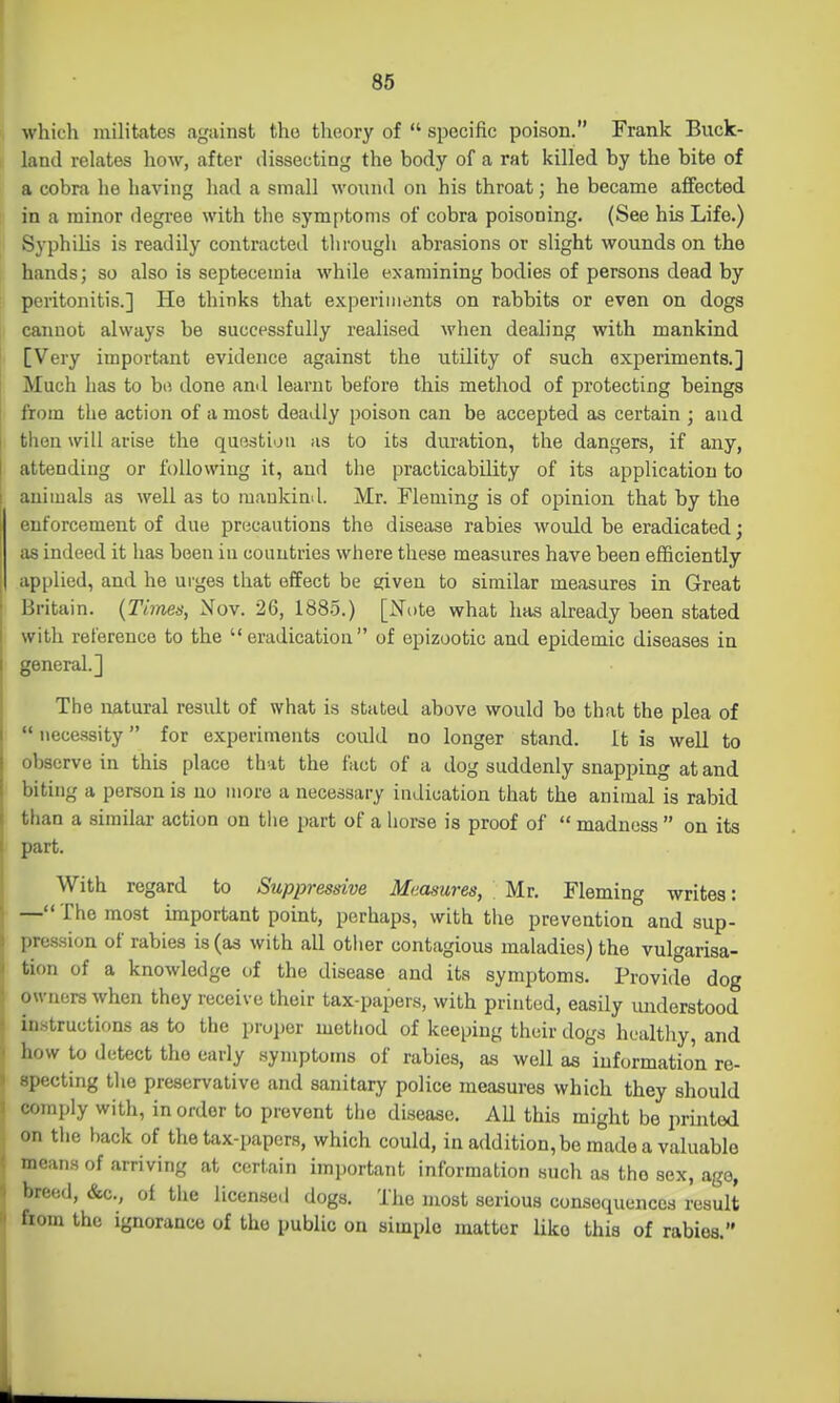 which militates against the theory of  specific poison. Frank Buck- land relates how, after dissecting the body of a rat killed by the bite of a cobra he having had a small wound on his throat; he became affected in a minor degree with the symptoms of cobra poisoning. (See his Life.) Syphilis is readily contracted through abrasions or slight wounds on the hands; so also is septecemia while examining bodies of persons dead by peritonitis.] He thinks that experiments on rabbits or even on dogs cannot always be successfully realised when dealing with mankind [Very important evidence against the utility of such experiments.] Much has to bo done anil learnt before this method of protecting beings from the action of a most deadly poison can be accepted as certain ; aud then will arise the question as to its duration, the dangers, if any, attending or following it, and tlie practicability of its application to animals as well as to mankind. Mr. Fleming is of opinion that by the enforcement of due prucautions the disease rabies would be eradicated; as indeed it has been iu countries where these measures have been efficiently applied, and he urges that effect be given to similar measures in Great Britain. {Times, Nov. 26, 188.5.) [Note what has already been stated with reference to the eradication of epizootic and epidemic diseases in general.] The natural result of what is stated above would be that the plea of  necessity for experiments could no longer stand. It is well to observe in this place that the fact of a dog suddenly snapping at and biting a person is no more a necessary indication that the animal is rabid than a similar action on tiie part of a horse is proof of  madness  on its part. With regard to Suppressive Measures, \ Mr. Fleming writes: — The most important point, perhaps, with the prevention and sup- pression of rabies is (as with all other contagious maladies) the vulgarisa- tion of a knowledge of the disease and its symptoms. Provide dog owners when they receive their tax-papers, with printed, easily understood instructions as to the proper method of keeping their dogs hualtliy, and how to detect the early symptoms of rabies, as well as information re- specting the preservative and sanitary police measures which they should comply with, in order to prevent the disease. AU this might be printed on the hack of the tax-papers, which could, in addition, be made a valuable means of arriving at certain important information such as the sex, age, breed, &c., ot tiie licensed dogs. The most serious consequences result feom the ignorance of the public on simple matter Uko this of rabies.