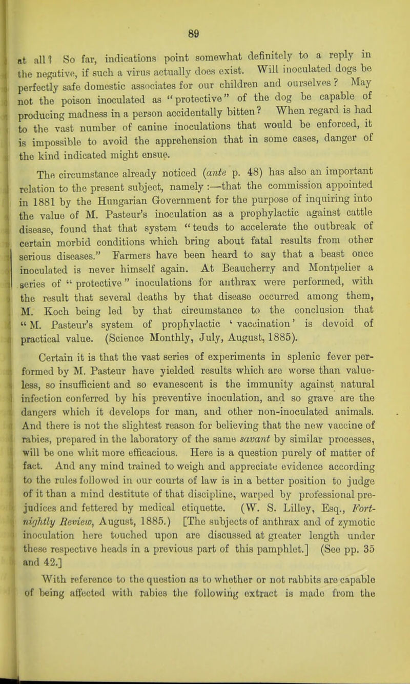nt all? So far, indications point somewhat definitely to a reply in the negative, if such a virus actually does exist. Will inoculated dogs be perfectly safe domestic associates for our children and ourselves ? May not the poison inoculated as protective of the dog be capable of producing madness in a person accidentally bitten ? When regard is had to the vast number of canine inoculations that would be enforced, it is impossible to avoid the apprehension that in some cases, danger of the kind indicated might ensue. The circumstance already noticed {ante p. 48) has also an important relation to the present subject, namely :—that the commission appointed in 1881 by the Hungarian Government for the purpose of inquiring into the value of M. Pasteur's inoculation aa a prophylactic against cattle disease, found that that system tends to accelerate the outbreak of certain morbid conditions which bring about fatal results from other serious diseases. Farmers have been heard to say that a beast once inoculated is never himself again. At Beaucherry and Montpelier a series of  protective inoculations for anthrax were performed, with the result that several deaths by that disease occurred among them, M. Koch being led by that circumstance to the conclusion that  \[. Pasteur's system of prophylactic ' vaccination' is devoid of practical value. (Science Monthly, July, August, 1885). Certain it is that the vast series of experiments in splenic fever per- formed by M. Pasteur have yielded results which are worse than value- less, so insufficient and so evanescent is the immunity against natural infection conferred by his preventive inoculation, and so grave are the dangers which it develops for man, and other non-inoculated animals. And there is not the slightest reason for believing that the new vaccine of rabies, prepared in the laboratory of the same savant by similar processes, will be one whit more efficacious. Here is a question purely of matter of fact. And any mind trained to weigh and appreciate evidence according to the rules f(allowed in our courts of law is in a better position to judge of it than a mind destitute of that discipline, warped by professional pre- judices and fettered by medical etiquette. (W. S. Lilley, Esq., Fort- nifjJitly Review, August, 1885.) [The subjects of anthrax and of zymotic inoculation here touched upon are discussed at greater length under these respective heads in a previous part of this pamphlet.] (See pp. 35 and 42.] With reference to the question as to whether or not rabbits are capable of being affected with rabies the following extract is made from the