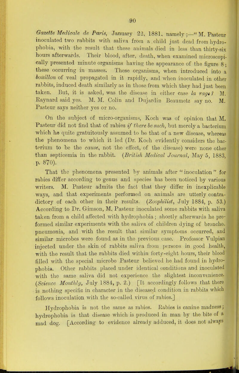 Gazette Medicale de Paris, January 22, 1881. namely ;— M. Pasteur inoculated two rabbits with saliva from a child just dead from liydro- phobia, with the result that these animals died in less than thirty-six hours afterwards. Their blood, after, death, when examined microscopi- cally presented minute organisms having the appearance of the figure 8; these occurring in masses. These organisms, when introduced into a bouillon of veal propagated in it rapidly, and when inoculated in other rabbits, induced death similarly as in those from which they had just been taken. But, it is asked, was the disease in either case la raga? M. Eaynard said yes. M. M. Colin and Dnjardin Beaumotz say no. M. Pasteur says neither yes or no. On the subject of micro-organisms, Koch was of opinion that M. Pasteur did not find that of rabies if there be such, but merely a bacterium which he quite gratuitously assumed to be that of a new disease, whereas the phenomena to which it led (Dr. Koch evidently considers the bac- terium to be the cause, not the effect, of the disease) were none other than septicemia in the rabbit. {British Medical Journal, May 5, 1883, p. 870). That the phenomena presented by animals after  inoculation for rabies dilfer according to genus and species has been noticed by various writers. M. Pasteur admits the fact that they differ in inexplicable ways, and that experiments performed on animals are utterly contra- dictory of each other in their results. (Zoophilist, July 1884, p. 53.) According to Dr. Gimson, M. Pasteur inoculated some rabbits with saliva taken from a child affected with hydrophobia; shortly afterwards he pre- formed similar experiments with the saliva of children dying of broncho- pneumonia, and with the result that similar symptoms occurred, and similar microbes were found as in the previous case. Professor Vulpian injected under the skin of rabbits saliva from persons in good hoaltli, with the result that the rabbits died within forty-eight hours, their blood filled M'ith the special microbe Pasteur believed he had found in hydro- phobia. Other rabbits placed under identical conditions and inoculated j with the same saliva did not experience the slightest inconvenience. (SGienco Monthly, July 1884, p. 2.) [It accordingly follows that there is nothing specific in character in the diseased condition in rabbits which ! follows inoculation with the so-called virus of rabies.J Hydrophobia is not the same as rabies, liabies is canine madness; hydrophobia is that disease which is produced in man by the bite of a mad dog. [According to evidence already adduced, it does not alwa^