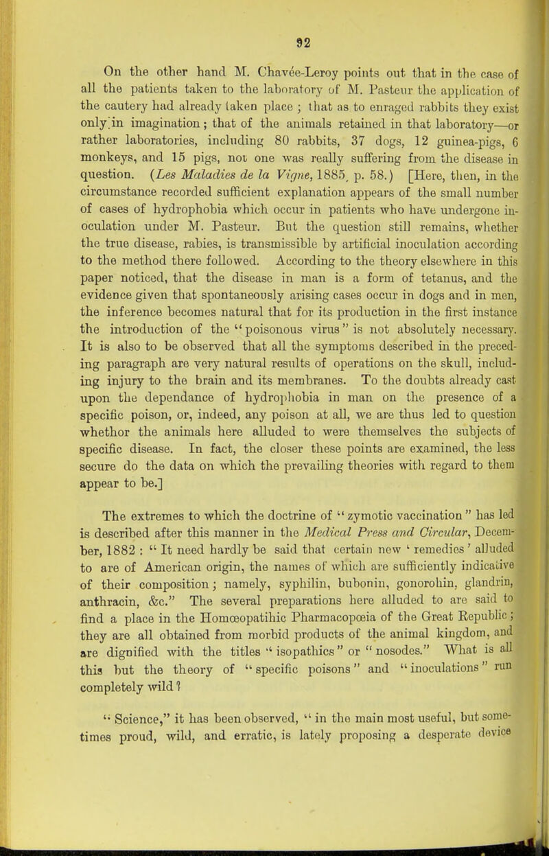 On the other hand M. Chav6e-Leroy points out that in the case of all the patients taken to the laboi'atory of M. Pasteur the apijlication of the cautery had already taken place ; that as to enraged rabbits they exist only^in imagination; that of the animals retained in that laboratory—or rather laboratories, including 80 rabbits, 37 dogs, 12 guinea-pigs, 6 monkeys, and 15 pigs, noi one was really suffering from the disease in question. {Les Maladies de la Vigne, 1885, p. 58.) [Here, then, in the circumstance recorded sufficient explanation appears of the small number of cases of hydrophobia which occur in patients who have undergone in- oculation under M. Pasteur. But the question still remains, whether the true disease, rabies, is transmissible by artificial inoculation according to the method there followed. According to the theory elsewhere in this paper noticed, that the disease in man is a form of tetanus, and the evidence given that spontaneously arising cases occur in dogs and in men, the inference becomes natural that for its production in the first instance the introduction of the  poisonous virus is not absolutely necessary. It is also to be observed that all the symptoms described in the preced- ing paragraph are very natural results of operations on the skull, includ- ing injury to the brain and its membranes. To the doubts already cast upon the dependance of hydrojiliobia in man on the presence of a specific poison, or, indeed, any poison at all, we are thus led to question whethor the animals here alluded to were themselves the subjects of specific disease. In fact, the closer these points are examined, the less secure do the data on which the prevailing theories with regard to them appear to be.] The extremes to which the doctrine of  zymotic vaccination  has led is described after this manner in the Medical Press and Circular, Decem- ber, 1882 :  It need hardly be said that certain new ' remedies' alluded to are of American origin, the names of which are sufficiently indicaiive of their composition; namely, syphilin, bubonin, gonorohin, glandrin, anthracin, &c. The several preparations here alluded to are said to find a place in the Homoeopatihic Pharmacopoeia of the Great Republic; they are all obtained from morbid products of the animal kingdom, and are dignified with the titles  isopathics or  nosodes. What is all this but the theory of •specific poisons and inoculations run completely wild 1 '• Science, it has been observed,  in the main most useful, but some- times proud, wild, and erratic, is lately proposing a desperate device •4