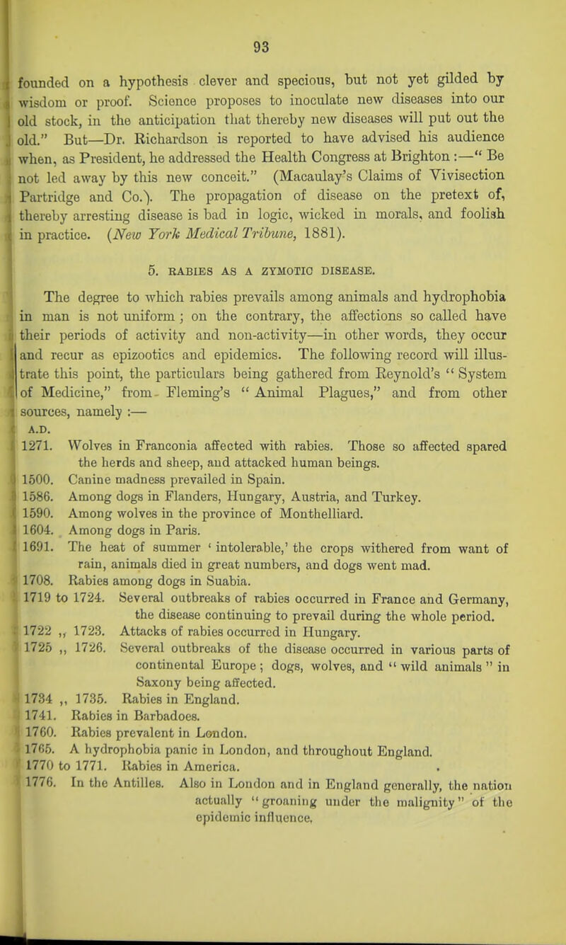 founded on a hypothesis clever and specious, hut not yet gilded by wisdom or proof. Science proposes to inoculate new diseases into our old stock, in the anticipation that thereby new diseases will put out the old. But—Dr. Richardson is reported to have advised his audience when, as President, he addressed the Health Congress at Brighton :— Be not led away by this new conceit. (Macaulay's Claims of Vivisection Partritlge and Co.). The propagation of disease on the pretext of, thereby arresting disease is bad in logic, wicked in morals, and foolish in practice. {New York Madical Tribune, 1881). 5. BABIES AS A ZYMOTIC DISEASE. The degree to which rabies prevails among animals and hydrophobia in man is not uniform; on the contrary, the affections so called have their periods of activity and non-activity—in other words, they occur and recur as epizootics and epidemics. The following record will illus- trate this point, the particulars being gathered from Reynold's  System of Medicine, from- Fleming's  Animal Plagues, and from other ources, namely :— A.D. 1271. Wolves in Franconia affected with rabies. Those so affected spared the herds and sheep, and attacked human beings. 1500. Canine madness prevailed in Spain. 1586. Among dogs in Flanders, Hungary, Austria, and Turkey. 1590. Among wolves in the province of Monthelliard. 1604. Among dogs in Paris. 1691. The heat of summer ' intolerable,' the crops withered from want of rain, animals died in great numbers, and dogs went mad. 1708. Rabies among dogs in Suabia. 1719 to 1724. Several outbreaks of rabies occurred in France and Germany, the disease continuing to prevail during the whole period. 1722 172.3. Attacks of rabies occurred in Hungary. 1725 ,, 1726. Several outbreaks of the disease occurred in various parts of continental Europe ; dogs, wolves, and  wild animals  in Saxony being affected. 1734 „ 17.35. Rabies in England. 1741. Rabies in Barbadoes. 1760. Rabies prevalent in London. 176.5. A hydrophobia panic in London, and throughout England. 1770 to 1771. lUbies in America. 1776. In the Antilles. Also in Loudon and in England generally, the nation actually groaning under the malignity of the epidemic influence. i
