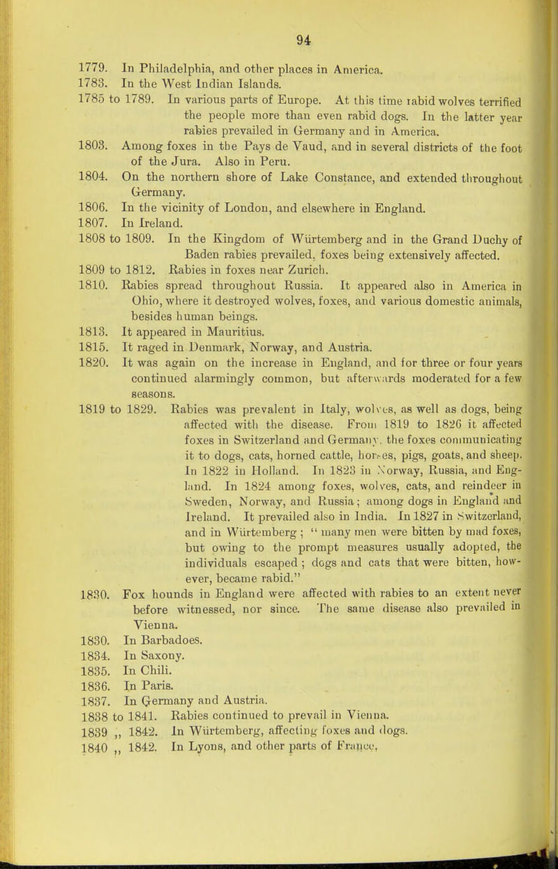 1779. In Philadelphia, and other places in America. 1783. In the West Indian Islands. 1785 to 1789. In various parts of Europe. At this lime rabid wolves terrified the people more than even rabid dogs. In the latter year rafeies prevailed in G^ermany and in America. 1803. Among foxes in the Pays de Vaud, and in several districts of the foot of the Jura. Also in Peru. 1804. On the northern shore of Lake Constance, and extended throughout Germany. 1806. In the vicinity of London, and elsewhere in England. 1807. In Ireland. 1808 to 1809. In the Kingdom of Wiirtemberg and in the Grand Duchy of Baden rabies prevailed, foxes being extensively affected. 1809 to 1812. Uabies in foxes near Zurich. 1810. Rabies spread throughout Russia. It appeared also in America in Ohio, where it destroyed wolves, foxes, and various domestic animals, besides human beings. 1813. It appeared in Mauritius. 1816. It raged in Denmark, Norway, and Austria. 1820. It was again on the increase in England, and for three or four years continued alarmingly common, but afterwards moderated for a few seasons. 1819 to 1829. Rabies was prevalent in Italy, wolves, as well as dogs, being affected with the disease. From 1819 to 1826 it affected foxes in Switzerland and Germany, the foxes communicating it to dogs, cats, horned cattle, hor.-es, pigs, goats, and sheep. In 1822 iu Holland. In 1823 in .Norway, Russia, and Eng- land. In 1824 among foxes, wolves, cats, and reindeer iu Sweden, Norway, and Russia; among dogs in England and Ireland. It prevailed also in India. In 1827 in .Switzerland, and in Wiirtemberg ;  many men were bitten by mad foxes, but owing to the prompt measures usually adopted, the individuals escaped ; dogs and cats that were bitten, how- ever, became rabid. 1830. Fox hounds in England were affected with rabies to an extent never before witnessed, nor since. The same disease also prevailed in Vienna. 1830. In Barbadoes. 1834. In Saxony. 1835. In Chili. 1836. In Paris. 1837. In Germany and Austria. 1838 to 1841. Rabies continued to prevail in Vienna. 1839 „ 1842. In Wiirtemberg, affecting foxes and dogs. 1840 „ 1842. In Lyons, and other parts of Frajice,