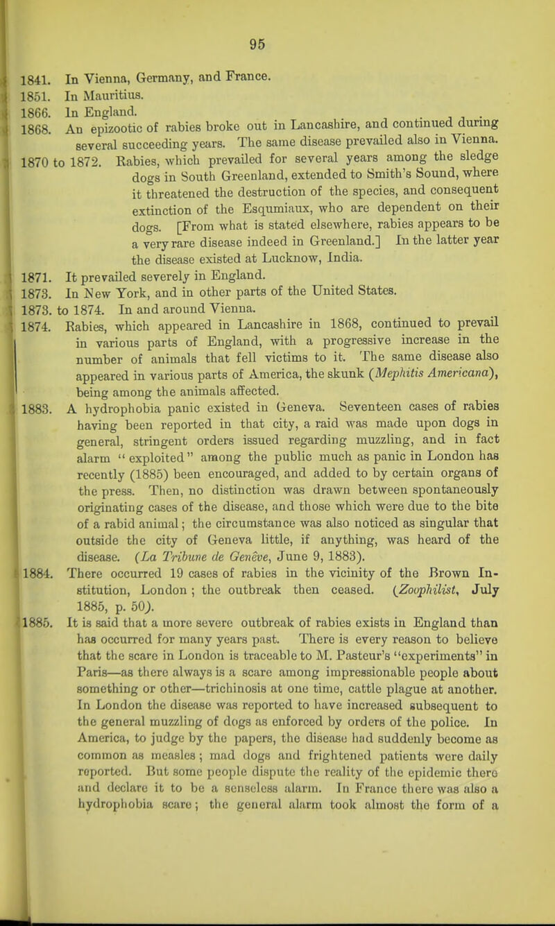 1841. In Vienna, Germany, and France. 1851. In Mauritius. 1866. In England. . 1868. An epizootic of rabies broke out in Lancashire, and continued during several succeeding years. The same disease prevailed also in Vienna, 1870 to 1872. Rabies, which prevailed for several years among the sledge dogs in South Greenland, extended to Smith's Sound, where it threatened the destruction of the species, and consequent extinction of the Esqumiaux, who are dependent on their do<TS. [From what is stated elsewhere, rabies appears to be a very rare disease indeed in Greenland.] In the latter year the disease existed at Lucknow, India. 1871. It prevailed severely in England. 1873. In jNew York, and in other parts of the United States. 1873. to 1874. In and around Vienna. 1874. Rabies, which appeared in Lancashire in 1868, continued to prevail in various parts of England, with a progressive increase in the number of animals that fell victims to it. The same disease also appeared in various parts of America, the skunk (Mephitis Americana), being among the animals affected. 1883. A hydrophobia panic existed in Geneva. Seventeen cases of rabies having been reported in that city, a raid was made upon dogs in general, stringent orders issued regarding muzzling, and in fact alarm  exploited among the public much as panic in London has recently (1885) been encouraged, and added to by certain organs of the press. Then, no distinction was drawn between spontaneously originating cases of the disease, and those which were due to the bite of a rabid animal; the circumstance was also noticed as singular that outside the city of Geneva little, if anything, was heard of the disease. (La Tribune de Geneve, June 9, 1883). ' 1884. There occurred 19 cases of rabies in the vicinity of the Brown In- stitution, London; the outbreak then ceased. (Zoophilist, July I 1885, p. 50;. 1885. It is said that a more severe outbreak of rabies exists in England than has occurred for many years past. There is every reason to believe that the scare in London is traceable to M. Pasteur's experiments in Paris—as there always is a scare among impressionable people about something or other—trichinosis at one time, cattle plague at another. In London the disease was reported to have increased subsequent to the general muzzling of dogs as enforced by orders of the police. In America, to judge by the papers, the disease liad suddenly become as common as measles; mad dogs and frightened patients were daily reported. Rut some people dispute the reality of the epidemic there and declare it to be a senseless alarm. In France there was also a hydrophobia scare; the general alarm took almost the form of a