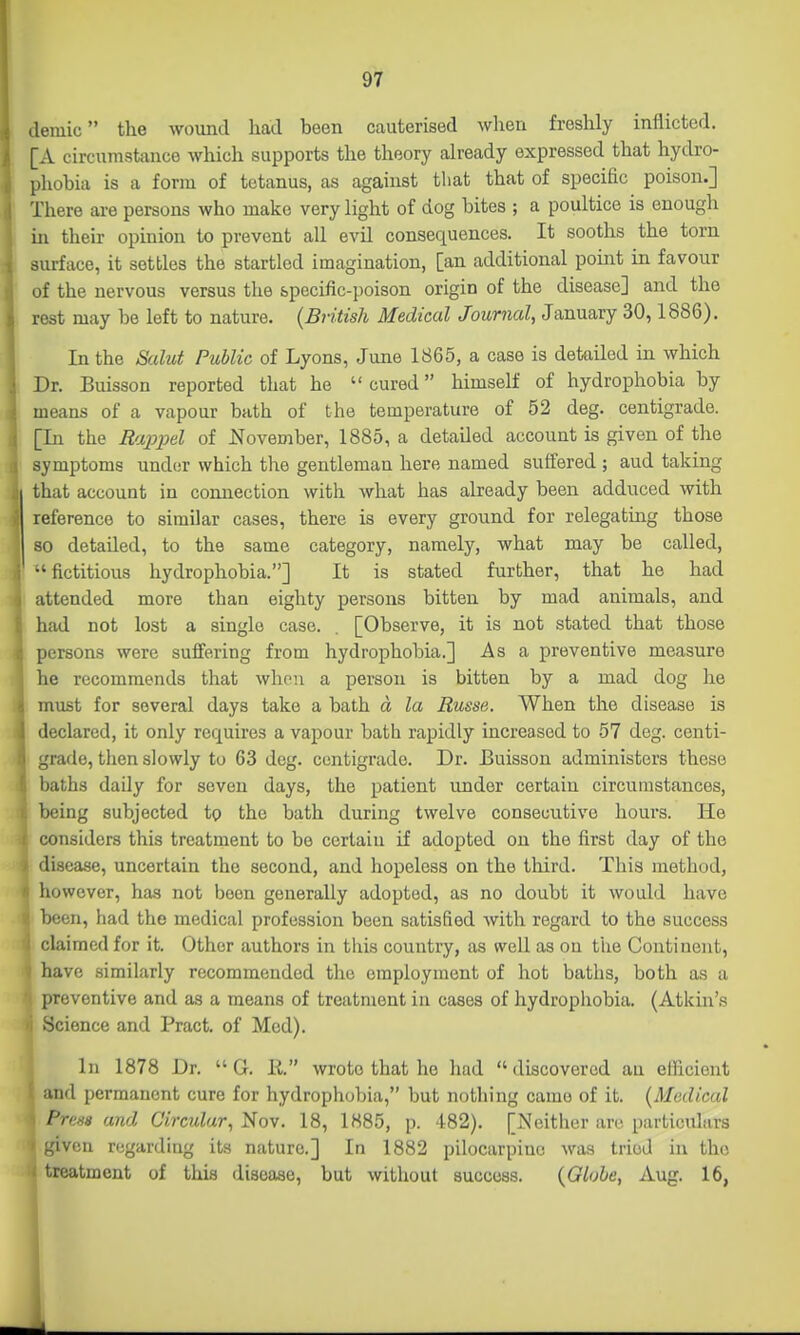 demic the wound had been cauterised when freshly inflicted. [A circumstance which supports the theory already expressed that hydro- phobia is a form of tetanus, as against that that of specihc poison.] There are persons who make very light of dog bites ; a poultice is enough in their opinion to prevent all evil consequences. It sooths the torn surface, it settles the startled imagination, [an additional point in favour of the nervous versus the specific-poison origin of the disease] and the rest may be left to nature. {British Medical Journal, January 30,1886). In the Salut Public of Lyons, June 1865, a case is detailed in which Dr. Buisson reported that he cured himself of hydrophobia by means of a vapour bath of the temperature of 52 deg. centigrade. [In the Raj^jJdl of November, 1885, a detailed account is given of the symptoms undor which the gentleman here named suffered ; aud taking that account in connection with what has already been adduced with reference to similar cases, there is every ground for relegating those so detailed, to the same category, namely, what may be called, •'fictitious hydrophobia.] It is stated further, that he had attended more than eighty persons bitten by mad animals, and had not lost a single case. [Observe, it is not stated that those persons were suffering from hydrophobia.] As a preventive measure he recommends that when a person is bitten by a mad dog he must for several days take a bath d la Russa. When the disease is declared, it only requires a vapour bath rapidly increased to 57 deg. centi- grade, then slowly to 63 deg. centigrade. Dr. Buisson administers these baths daily for seven days, the patient under certain circumstances, being subjected to the bath during twelve consecutive hours. He considers this treatment to be certain if adopted on the first day of the disease, uncertain the second, and hopeless on the third. This method, however, has not been generally adopted, as no doubt it would have been, had the medical profession been satisfied with regard to the success claimed for it. Other authors in this country, as well as on the Continent, have similarly recommended the employment of hot baths, both as a preventive and as a means of treatment in cases of hydrophobia. (Atkin's Science and Pract. of Med). In 1878 Dr.  G. li. wrote that he had discovered an efficient and permanent cure for hydrophobia, but nothing came of it. {Medical Press and Circular, Nov. 18, 1885, p. 482). [Neither are particulars given regarding its nature.] In 1882 pilocarpine was tried in the treatment of this disease, but without success. {Globe, Aug. 16,