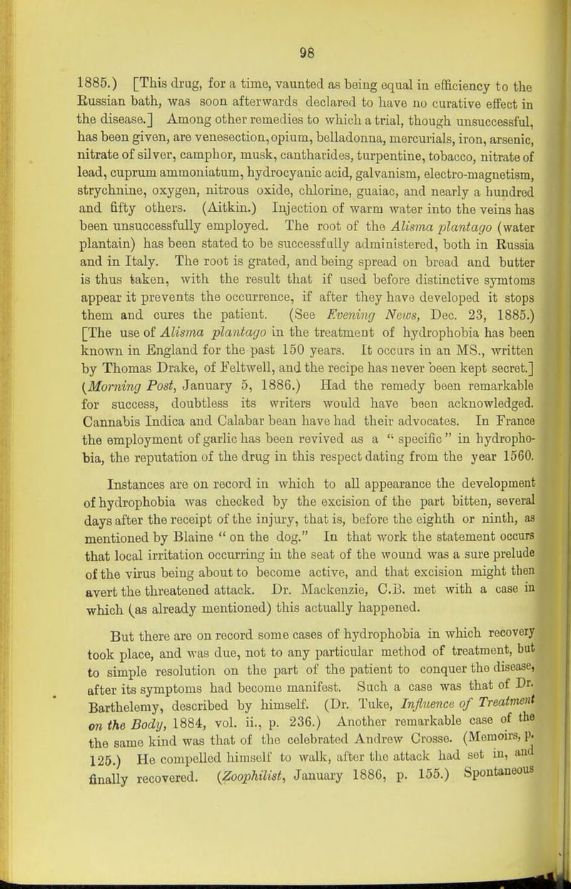 1885.) [This drug, for a time, vaunted as being equal in efficiency to the Eussian bath, was soon afterwards declared to have no curative effect in the disease.] Among other remedies to which a trial, though unsuccessful, has been given, are venesection, opium, belladonna, mercurials, iron, arsenic, nitrate of silver, camphor, musk, cantharides, turpentine, tobacco, nitrate of lead, cuprum ammoniatum, hydrocyanic acid, galvanism, electro-magnetism, strychnine, oxygen, nitrous oxide, chlorine, guaiac, and nearly a hundred and fifty others. (Aitkin.) Injection of warm water into the veins has been unsuccessfully employed. The root of the Alisma plantago (water plantain) has been stated to be successfully administered, both in Russia and in Italy. The root is grated, and being spread on bread and butter is thus taken, with the result that if used before distinctive symtoms appear it prevents the occurrence, if after they have developed it stops them and cures the patient. (See Evening News, Dec. 23, 1885.) [The use of Alisma plantago in the treatment of hydrophobia has been known in England for the past 150 years. It occurs in an MS., written by Thomas Drake, of Feltwell, and the recipe has never been kept secret.] {^Morning Post, January 5, 1886.) Had the remedy been remarkable for success, doubtless its writers would have been acknowledged. Cannabis Indica and Calabar bean have had their advocates. In France the employment of garlic has been revived as a  specific in hydropho- bia, the reputation of the drug in this respect dating from the year 1560. Instances are on record in which to all appearance the development of hydrophobia was checked by the excision of the part bitten, several days after the receipt of the injury, that is, before the eighth or ninth, as mentioned by Blaine  on the dog. In that work the statement occurs that local irritation occurring in the seat of the wound was a sure prelude of the virus being about to become active, and that excision might then avert the threatened attack. Dr. Mackenzie, C.B. met with a case in which (^as already mentioned) this actually happened. But there are on record some cases of hydrophobia in which recovery took place, and was due, not to any particular method of treatment, but to simple resolution on the part of the patient to conquer the disease, after its symptoms had become manifest. Such a case was that of Dr- Barthelemy, described by himself. (Dr. Tuke, InjliLence of Treatment on the Body, 1884, vol. ii., p. 236.) Another remarkable case of the the same kind was that of the celebrated Andrew Crosse. (Memoirs, p. 126.) He compelled himself to walk, after the attack had set in, and finally recovered. {Zoophilist, January 1886, p. 155.) Spontaneous