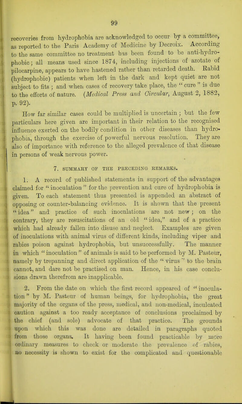 recoveries from hydrophobia are acknowledged to occur by a committee, as reported to the Paris Academy of Medicine by Decroix. According to the same committee no treatment has been found to be anti-hydro- phobic; all means used since 1874, including injections of azotate of pilocarpine, appears to have hastened rather than retarded death. Rabid (hydrophobic) patients when left in the dark and kept quiet are not subject to fits ; and when cases of recovery take place, the  cure  is due to the efforts of nature. {Medical Press and Circular, August 2, 1882, p. 92). How far similar cases could be multiplied is uncertain ; but the few particulars here given are important in theii' relation to the recognised influence exerted on the bodily condition in other diseases than hydro- phobia, through the exercise of powerful nervous resolution. They are also of importance with reference to the alleged prevalence of that disease in persons of weak nervous power. 7. SUMMARY OF THE PRECEDING REMARKS. 1. A record of published statements in support of the advantages claimed for  inoculation  for the prevention and cure of hydrophobia is given. To each statement thus presented is appended an abstract of opposing or counter-balancing evidence. It is shown that the present  idea and practice of such inocnlations are not new; on the contrary, they are resuscitations of an old  idea, and of a practice which had already fallen into disuse and neglect. Examples are given of inoculations with animal virus of different kinds, including viper and rabies poison against hydrophobia, but unsuccessfully. The manner in which  inoculation  of animals is said to be performed by M. Pasteur, namely by trepanning and direct application of the  virus '' to the brain cannot, and dare not be practised on man. Hence, in his case conclu- sions drawn therefrom arc inapplicable. 2. From the date on which the first record appeared of  inocula- tion  by M. Pasteur of human beings, for hydrophobia, the great majority of the organs of the press, medical, and non-medical, inculcated caution against a too ready acceptance of conclusions proclaimed by the chief (and sole) advocate of that practice. The grounds upon which this was done are detailed in paragraphs quoted from those organs. It having boon found practicable by more ordinary measures to check or moderate the provalcuco (if rabies, no necessity is shown to exist for the complicated and questionable