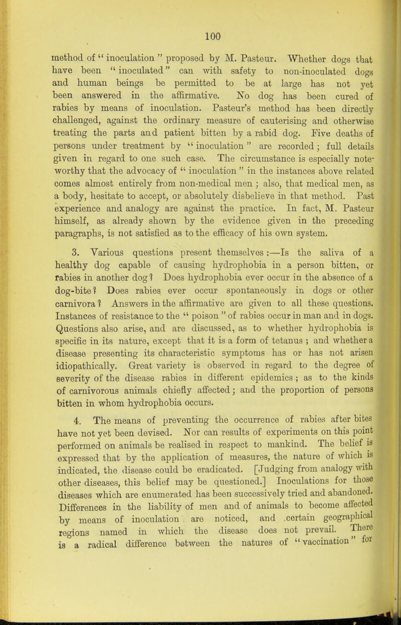 method of  inoculation  proposed by M. Pasteur. Wliether dogs that have been  inoculated can with safety to non-inoculated dogs and human beings be permitted to be at large has not yet been answered in the affirmative. ISo dog has been cured of rabies by means of inoculation. Pasteur's method has been directly challenged, against the ordinary measure of cauterising and otherwise treating the parts and patient bitten by a rabid dog. Five deaths of persons under treatment by  inoculation are recorded; fuU details given in regard to one such case. The circumstance is especially note- worthy that the advocacy of  inoculation  in the instances above related comes almost entirely from non-medical men ; also, that medical men, as a body, hesitate to accept, or absolutely disbelieve in that method. Past experience and analogy are against the practice. In fact, M. Pasteur himself, as already shown by the evidence given in the preceding paragraphs, is not satisfied as to the efficacy of his own system. 3. Various questions present themselves:—Is the saliva of a healthy dog capable of causing hydrophobia in a person bitten, or rabies in another dog 1 Does hydrophobia ever occur in the absence of a dog-bite 1 Does rabies ever occur spontaneously in dogs or other carnivora 1 Answers in the affirmative are given to all these questions. Instances of resistance to the  poison  of rabies occur in man and in dogs. Questions also arise, and are discussed, as to whether hydrophobia is specific in its nature, except that it is a form of tetanus ; and whether a disease presenting its characteristic symptoms has or has not arisen idiopathically. Great variety is observed in regard to the degree of severity of the disease rabies in different epidemics ; as to the kinds of carnivorous animals chiefly affected; and the proportion of persons bitten in whom hydrophobia occurs. 4. The means of preventing the occurrence of rabies after bites have not yet been devised. Nor can results of experiments on this point performed on animals be realised in respect to mankind. The belief is expressed that by the application of measures, the nature of which is indicated, the disease could be eradicated. [Judging from analogy with other diseases, this belief may be questioned.] Inoculations for those diseases which are enumerated has been successively tried and abandoned. Differences in the liability of men and of animals to become affected by means of inoculation are noticed, and .certain geographical regions named in which the disease does not prevail. There is a radical difference between the natures of vaccination iot I