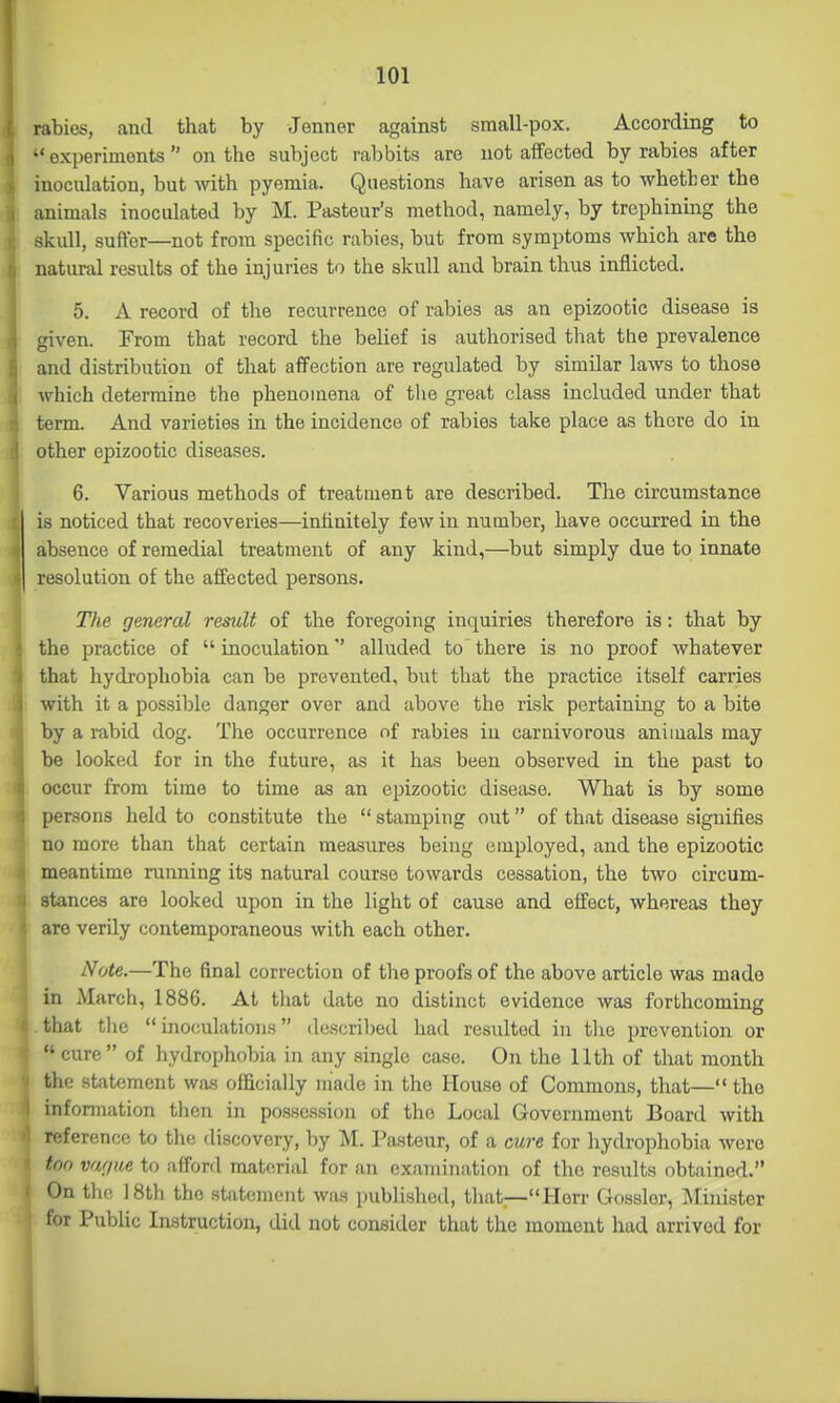 rabies, and that by Jenner against small-pox. According to •' oxperimonts  on the subject rabbits are not affected by rabies after inoculation, but with pyemia. Questions have arisen as to whether the animals inoculated by M. Pasteur's method, namely, by trephinmg the skull, suffer—not from specific rabies, but from symptoms which are the natural results of the injuries to the skull and brain thus inflicted. 5. A record of the recurrence of rabies as an epizootic disease is given. From that record the belief is authorised that the prevalence and distribution of that affection are regulated by similar laws to those which determine the phenomena of the great class included under that term. And varieties in the incidence of rabies take place as there do in other epizootic diseases. 6. Various methods of treatment are described. The circumstance is noticed that recoveries—infinitely few in number, have occurred in the absence of remedial treatment of any kind,—but simply due to innate resolution of the affected persons. The general result of the foregoing inquiries therefore is: that by the practice of  inoculationalluded to there is no proof whatever that hydrophobia can be prevented, but that the practice itself carries with it a possible danger over and above the risk pertaining to a bite by a rabid dog. The occurrence of rabies in carnivorous animals may be looked for in the future, as it has been observed in the past to occur from time to time as an epizootic disease. What is by some persons held to constitute the  stamping out of that disease signifies no more than that certain measures being employed, and the epizootic meantime running its natural course towards cessation, the two circum- stances are looked upon in the light of cause and effect, whereas they are verily contemporaneous with each other. Note.—The final correction of the proofs of the above article was made in March, 1886. At that date no distinct evidence was forthcoming that tlie inoculations described had resulted in the prevention or  cure of hydrophobia in any single case. On the Uth of that month the statement was officially made in the House of Commons, that— the information then in possession of the Local Government Board with reference to the discovery, by M. Pasteur, of a cure for hydrophobia were ton var/ne to afford material for an examination of the results obtained. On the 18th the statement was published, tiiat—Herr Gosslor, ^Minister for Public Instruction, did not consider that the moment had arrived for