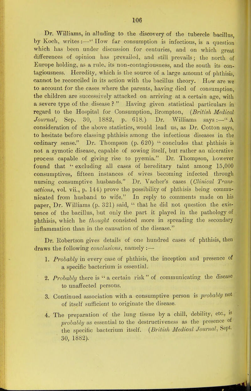 Dr. Williams, in alluding to the discovery of the tubercle bacillus, by Koch, writes:— How far consumption is infectious, is a question which has been under discussion for centuries, and on which great differences of opinion has prevailed, and still prevails; the north of Europe holding, as a rule, its non-contagiousness, and the south its con- tagiousness. Heredity, which is the source of a large amount of phthisis, cannot be reconciled in its action with the bacillus theory. How are we to account for the cases where the parents, having died of consumption, the children are successively attacked on arriving at a certain age, with a severe type of the disease ?  Having given statistical particulars in regard to the Hospital for Consumption, Brorapton, {British Medical Journal, Sep. 30, 1882, p. 618.) Dr. Williams says:— A consideration of the above statistics, would lead us, as Dr. Cotton says, to hesitate before classing phthisis among the infectious diseases in the ordinary sense. Dr. Thompson (p. 620)  concludes that phthisis is not a zymotic disease, capable of sowing itself, but rather an ulcerative process capable of giving rise to pyemia. Dr. Thompson, however found that  excluding all cases of hereditary taint among 15,000 consumptives, fifteen instances of wives becoming infected through nursing consumptive husbands. Dr. Vacher's cases {Clinical Tmns- actions^ vol. vii., p. 144) prove the possibility of phthisis being commu- nicated from husband to wife. In reply to comments made on his paper. Dr. Williams (p. 321) said,  that he did not question the exis- tence of the bacillus, but only the part it played in the pathology of phthisis, which he thought consisted more in spreading the secondary inflammation than in the causation of the disease. Dr. Kobertson gives details of one hundred cases of phthisis, then draws the following conclusions^ namely :— 1. Prohabhj in every case of phthisis, the inception and presence of a specific bacterium is essential. 2. A-oia% there is  a certain risk of communicating the disease to unaffected persons. 3. Continued association with a consumptive person is probably not of itself sufficient to oi-iginate the disease. 4. The preparation of the lung tissue by a chill, debility, etc., is probably as essential to the destructiveness as the presence of the specific bacterium itself. {British Medical Journal. Sept. 30, 1882). r