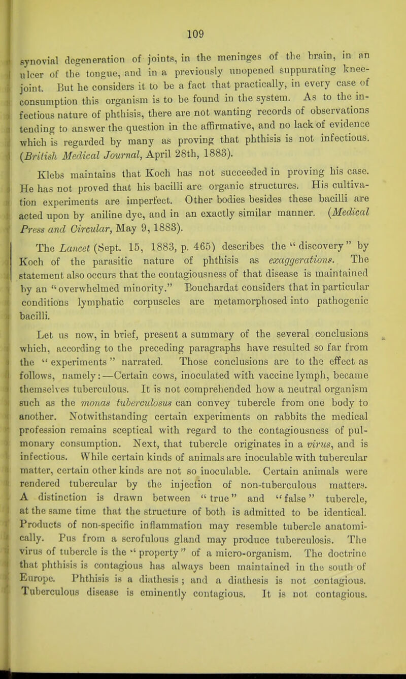 synovial dcgenerfttion of joints, in the meninges of the hrain, in on ulcer of the tongue, and in a previously unopened suppurating knee- joint. Jkit he considei-s it to be a fact that practically, in every case of consumption this organism is to be found in the system. As to the in- fectious nature of phthisis, there are not wanting records of observations tending to answer the question in the affirmative, and no lack of evidence which Ts regarded by many as proving that phthisis is not infectious. {British Medical Jownal, April 28th, 1883). Klebs maintains that Koch has not succeeded in proving his case. He has not proved that his bacilli are organic structures. His cultiva- tion experiments are imperfect. Other bodies besides these bacilli are acted upon by aniline dye, and in an exactly similar manner. {Medical Press and Circular, May 9, 1883). The Lancef (Sept. 15, 1883, p. 465) describes the  discovery by Koch of the parasitic nature of phthisis as exaggerations. The statement also occurs that the contagiousness of that disease is maintained by an overwhelmed minority. Bouchardat considers that in particular conditions lymphatic corpuscles are metamorphosed into pathogenic bacilli. Let us now, in brief, present a summary of the several conclusions which, according to the preceding paragraphs have resulted so far from the  experiments  narrated. Those conclusions are to the effect as follows, namely:—Certain cows, inoculated with vaccine lymph, became themselves tuberculous. It is not comprehended how a neutral organism such as the rnonas tnherculosm can convey tubercle from one body to another. Notwithstanding certain experiments on rabbits the medical profession remains sceptical with regard to the contagiousness of pul- monary consumption. Next, that tubercle originates in a mVzis, and is infectious. While certain kinds of animals are inoculable with tubercular matter, certain other kinds are not so inoculable. Certain animals were rendered tubercular by the injection of non-tuberculous mattery. A distinction is drawn between  true and  false tubercle, at the same time that the structure of both is admitted to be identical. Products of non-specific inflammation may resemble tubercle anatomi- cally. Pus from a scrofulous gland may produce tuberculosis. The virus of tubercle is the property  of a micro-organism. The doctrine that phthisis is contagious has always been maintained in the south of Europe. Phthisis is a diathesis ; and a diathesis is not contagious. Tuberculous disease is eminently contagious. It is not contagious.