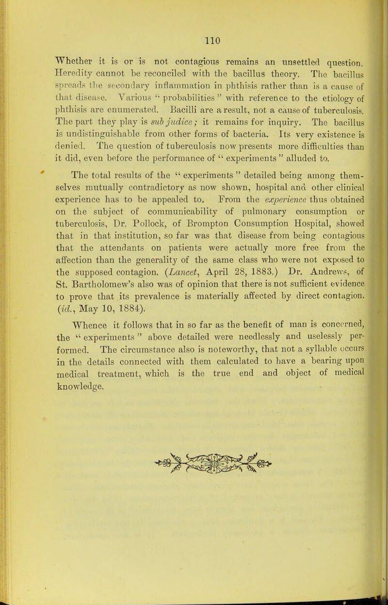 Whether it is or is not contagious remains an unsettled question. Heredity cannot be reconciled with the bacillus theory. Tlie bacillus sproad.* tlie .secondary inflammation in phthisis rather than is a cause of that disease. Various  probabilities  with reference to the etiology of phthisis are enumerated. Bacilli are a result, not a cause of tuberculosis. The part they play is sub judice; it remains for inquiry. The bacillus is undistinguishable from other forms of bacteria. Its very existence is denied. The question of tuberculosis now presents more difficulties than it did, even before the performance of  experiments  alluded to. The total results of the  experiments  detailed being among them- selves mutually contradictory as now shown, hospital and other clinical experience has to be appealed to. From the experience thus obtained on the subject of communicability of pulmonary consumption or tuberculosis, Dr. Pollock, of Brompton Consumption Hospital, showed that in that institution, so far was that disease from being contagious that the attendants on patients were actually more free from the affection than the generality of the same class who were not exposed to the supposed contagion. {Lancet^ April 28, 1883.) Dr. Andrews, of St. Bartholomew's also was of opinion that there is not sufficient evidence to prove that its prevalence is materially affected by direct contagion. {id., May 10, 1884). Whence it follows that in so far as the benefit of man is concerned, the  experiments  above detailed were needlessly and uselessly per- formed. The circumstance also is noteworthy, that not a syllable occurs in the details connected with them calculated to have a bearing upon medical treatment, which is the true end and object of medical knowledge.