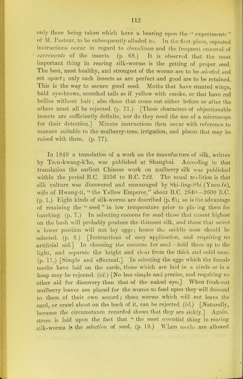 only those being taken which liave a hearing upon the  experiments  of M. Pasteur, to be subsequently aUuded to. In tlie first phice, repeated instructions occur in regard to dmnUness and the frequent removal of excrements of the insects, (p. 68.) It is observed that the most important thing in rearing silk-worms is the getting of proper seed. The best, most healthy, and strongest of the worms are to be selected and set apa7't; only such insects as are perfect and good are to be retained. This is the way to secure good seed. Moths that have stunted wings, bald eye-brows, scorched tails as if yellow with smoke, or that have red bellies without hair; also those tliat come out either before or after the others must all be rejected, (p. 71.) [These characters of objectionable insects are sufficiently definite, nor do they need the use of a microscope for their detection.] Minute instructions then occur with reference to manure suitable to the mulberry-tree, irrigation, and plants that may be raised with them. (p. 77). In 1849 a translation of a work on the manufacture of silk, written by TsBU-kwang-k'he, was published at Shanghai. Accoi-ding to that translation the earliest Chinese work on mulberry silk was published within the period B.C. 2356 to B.C. 722. The usual trailition is that silk culture was discovered and encouraged by Shi-ling-Shi (Yuen-fe), wife of Hwang-ti,  the Yellow Emperor, about li.C. 2640—2600 B.C. (p. 1.) Eight kinds of silk-worms are described (p. 6); so is tlie advantage of retaining the  seed  in low temperature prior to plac ing them for liatching. (p. 7.) In selecting cocoons for seed those that nioimt liighest on the bush will probably produce the tliinnest silk, and those tliat select a lower position will not lay eggs; hence the middle ones should be selected, (p. 8.) [Instructions of easy application, and requiring no artificial aid.] In choosing the cocoons for seed —hold them up to the light, and separate the bi'ight and ch-ar from the thick and solid ones, (p. 11.) [Simple and effectual.] In selecting the eggs which the female moths have laid on the cards, those wiiich are laid in a circle or in a heap may be rejected, (id.) [No less simple and precise, and requiring no other aid for discovery than that of the naked eye.] When fresh-cut mulberry leaves are placed for the worms to feed upon they will descend to them of their own accord ; those worms which will not leave the card, or crawl about on the back of it, can be rejected, (id.) [Naturally, because the circumstance recorded shows that they are sickly.] Again, stress is laid upon the fact that  the most essential thing in rearing silk-worms is the selection of seed. (p. 19.) M'hen mollis are allowed