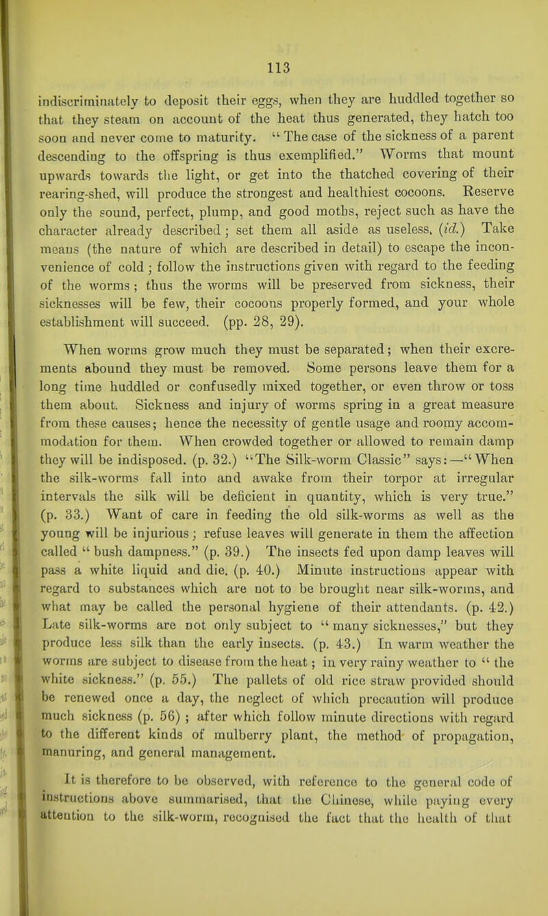 indiscriminately to deposit their eggs, when they are huddled together so that they steam on account of the heat thus generated, they hatch too soon and never come to maturity,  The case of the sickness of a parent descending to the offspring is thus exemplified. Worms that mount upwards towards tlie light, or get into the thatched covering of their rearing-shed, will produce the strongest and healthiest cocoons. Reserve only the sound, perfect, plump, and good moths, reject such as have the character already described; set them all aside as useless, (id.) Take means (the nature of which are described in detail) to escape the incon- venience of cold ; follow the instructions given with regard to the feeding of the worms ; thus the worms will be preserved from sickness, their sicknesses will be few, their cocoons properly formed, and your whole establishment will succeed, (pp. 28, 29). When worms grow much they must be separated; when their excre- ments abound they must be removed. Some persons leave them for a long time huddled or confusedly mixed together, or even throw or toss them about. Sickness and injury of worms spring in a great measure from these causes; hence the necessity of gentle usage and roomy accom- modation for them. When crowded together or allowed to remain damp they will be indisposed, (p. 32.) '-The Silk-worm Classic says:—When the silk-worms fall into and awake from their torpor at irregular intervals the silk will be deficient in quantity, which is very true. (p. 33.) Want of care in feeding the old silk-worms as well as the young will be injurious; refuse leaves will generate in them the affection called  bush dampne.'is. (p. 39.) The insects fed upon damp leaves will pass a white liquid and die. (p. 40.) Minute instructions appear with regard to substances which are not to be brouglit near silk-worms, and what may be called the personal hygiene of their attendants, (p. 42.) Late silk-worms are not only subject to  many sicknesses, but they produce less silk than the early insects, (p. 43.) In warm weather the worms are subject to disease from the heat; in very rainy weather to  the white sickne.ss. (p. 5.5.) The pallets of old rice straw provided should be renewed once a day, the neglect of which precaution will produce much sickness (p. 56) ; after which follow minute directions with regard to the different kinds of mulberry plant, the method of propagation, manuring, and general management. It is therefore to be observed, with reference to the general code of instructions above sumnuirised, that the Cliiuose, while paying every attention to the silk-worm, recognised the fact that the health of that