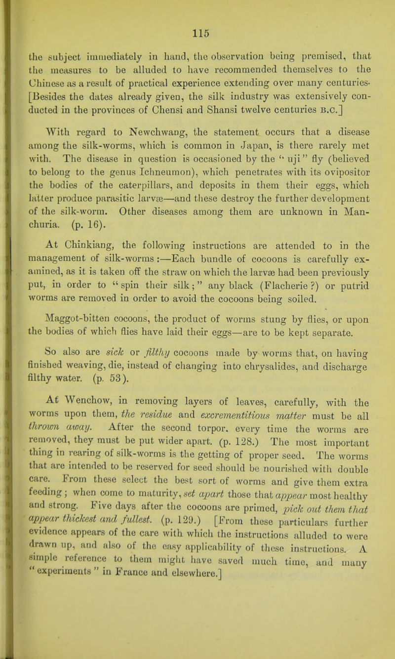 the subject iiiiiuediately in huuci, the observation being premised, that tlie meiisures to be alluded to have recommended themselves to the Chinese as a result of practical experience extending over many centuries- [Besides the dates already given, the silk industry was extensively con- ducted in the provinces of Chensi and Shansi twelve centuries B.C.] AVith regard to Newchwang, the statement occurs that a disease among the silk-worms, which is common in Japan, is there rarely met with. The disease in question is occasioned by the '* uji fly (believed to belong to the genus Ichneumon), which penetrates with its ovipositor the bodies of the caterpillars, and deposits in them their eggs, which latter produce parasitic larvte—and these destroy the further development of the silk-worm. Other diseases among them are unknown in Man- churia, (p. 16). At Chinkiang, the following instructions are attended to in the management of silk-worms :—Each bundle of cocoons is carefully ex- amined, as it is taken off the straw on which the larvae had been previously put, in order to spin their silk; any black (Flacherie ?) or putrid worms are removed in order to avoid the cocoons being soiled. Maggot-bitten cocoons, the product of worms stung by flies, or upon the bodies of which flies have laid their eggs—are to be kept separate. So also are sick or filthij cocoons made by worms that, on having finished weaving, die, instead of changing into chrysalides, and discharge filthy water, (p. 53). At Wenchow, in removing layers of leaves, carefully, with the worms upon them, the residue and excrementifious matter must be all thrown away. After the second torpor, every time the worms are removed, they must be put wider apart, (p. 128.) The most important thing in rearing of silk-worms is the getting of proper seed. The worms that are intended to be reserved for seed should be nourished with double care. From these select the best sort of worms and give them extra feeding; when come to maturity, set apart those that appear most healthy and strong. Five days after tiie cocoons are primed, pick out them that appear thickest and fullest, (p. 129.) [From these particulars further evidence appears of the care with which the instructions alluded to were drawn up, and also of the easy applicability of those instructions. A simple reference U, them miglit liave saved much time, and many  experiments  in France and elsewhere.]