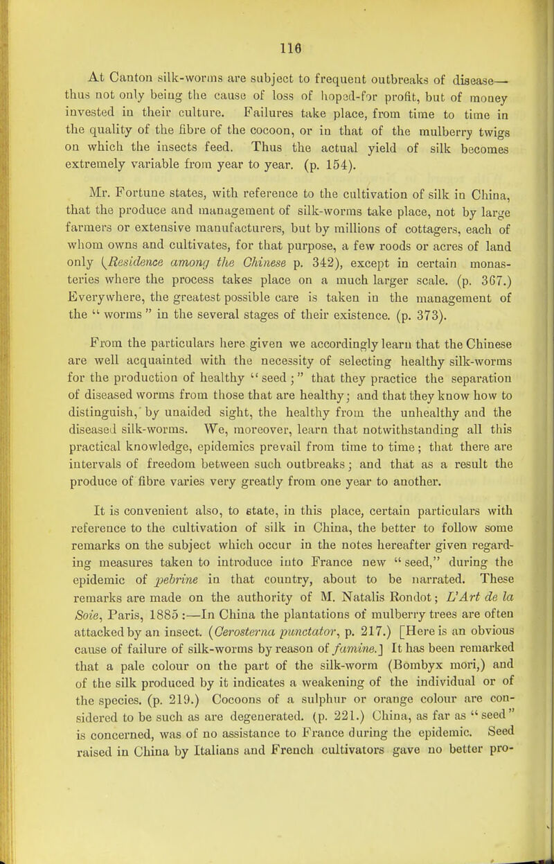 At Canton silk-worms are subject to frequent outbreaks of disease— thus not only being the cause of loss of hoped-for profit, but of money invested in their culture. Failures take place, from time to time in the quality of the fibre of the cocoon, or in that of the mulberry twigs on which the insects feed. Thus the actual yield of silk becomes extremely variable fi-om year to year. (p. 154). Mr. Fortune states, with reference to the cultivation of silk in China, that the produce and management of silk-worms take place, not by large farmers or extensive manufacturers, but by millions of cottagers, each of whom owns and cultivates, for that purpose, a few roods or acres of land only {^Residence among the Chinese p. 342), except in certain monas- teries where the process takes place on a much larger scale, (p. 3G7.) Everywhere, the greatest possible care is taken in the management of the  worms  in the several stages of their existence, (p. 373). From the particulars here given we accordingly learn that the Chinese are well acquainted with the necessity of selecting healthy silk-worms for the production of healthy  seed ;  that they practice the separation of diseased worms from those that are healthy; and that they know how to distinguish,' by unaided sight, the healthy from the unhealthy and the diseased silk-worms. We, moreover, learn that notwithstanding all this practical knowledge, epidemics prevail from time to time; that there are intervals of freedom between such outbreaks; and that as a result the produce of fibre varies very greatly from one year to another. It is convenient also, to etate, in this place, certain particulars with reference to the cultivation of silk in China, the better to follow some remarks on the subject which occur in the notes hereafter given regard- ing measures taken to introduce into France new  seed, during the epidemic of pehrine in that country, about to be narrated. These remarks are made on the authority of M. Natalis Rondot; L'Art de la Soie, Paris, 1885 :—In China the plantations of mulberry trees are often attacked by an insect. (Gerosterna imnctatoi\ p. 217.) [Here is an obvious cause of failure of silk-worms by reason o( famine.] It has been remarked that a pale colour on the part of the silk-worm (Bombyx mori,) and of the silk produced by it indicates a weakening of the individual or of the species, (p. 219.) Cocoons of a sulphur or orange colour are con- sidered to be such as are degenerated, (p. 221.) China, as far as seed is concerned, was of no assistance to France during the epidemic. Seed raised in China by Italians and French cultivators gave no better pro-