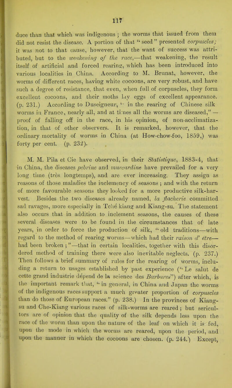 duce than that which was indigenous ; the worms that issued from them did not resist the disease. A portion of that seed presented corpuscles; it w.us not to that cause, however, that the want of success was attri- buted, but to the wealcemiig of the race,—that weakening, tJie result itself of artificial and forced rearinsr, which has been introduced into various localities in China. According to M. Brunat, however, the worms of different races, having white cocoons, are very robust, and have such a degree of resistance, that even, when full of corpuscles, they form excellent cocoons, and their moths lay eggs of excellent appearance, (p. 231.) According to Duseigneur, in the rearing of Ciiiuese silk worms ill France, nearly all, and at ti nes all the worms are diseased, — proof of falling off in the race, in his opinion, of non-acclimatiza- tion, in that of other observers. It is remarked, however, that the ordinary mortality of worms in China (at How-chow-foo, 1859,) was forty per cent. (p. 232). M. M. Pila et Cie have observed, in their Statistique, 1883-4, that in China, the diseases pebrine and 'imi>-c'irdim have prevailed for a very long time (tr6s longtenips), and are ever increasing. They assign as reasons of those maladies the inclemency of seasons ; and with the return of more favourable seasons they lo(jked for a more productive silk-har- vest. Besides the two diseases already named, la flacherie committed sad ravages, more especially in Tclie kiang and Kiang-su. The statement also occurs that in addition to inclement sejisons, the causes of these several diseases were to be found in the circumstances that of late years, in order to force the production of silk,  old traditions—with regard to the method of rearing worms—which had their raison d. etre— had been broken —that in certain localities, togetlier with this disor- dered method of training there were also inevitable neglects, (p. 237.) Then follows a brief summary of rules for the rearing of worms, inclu- ding a return to usages established by past experience ('• Le salut de cette grand Industrie depend de la science des Barbareii) after which, is tlie importiint remark that,  in general, in China and Japan the worms of the indigenous races support a much grpater proportion of corpuscles than do tiiose of European races. (p. 238.) In the provinces of Kiang- su and Che-Kiang various races of silk-worms are reared ; but sericul- tors are of opinion that the quality of the silk depends less upon the race of tiic worm than upon the nattu-e of the leaf on which it is fed, upon the mode in whicli tiie worms are reared, upon the period, and upon the manner in which the cocoons are chosen, (p. 244.) Except,