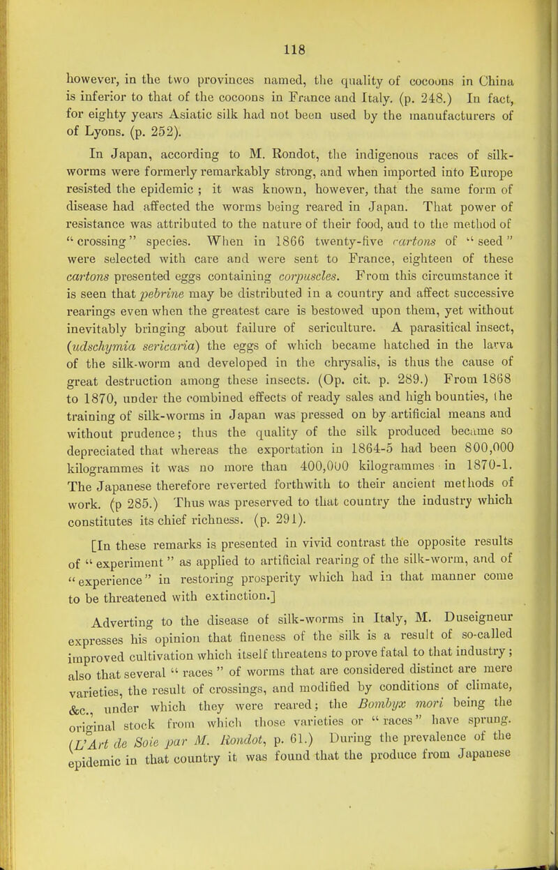 however, in the two provinces named, tlie quality of cocoons in China is inferior to that of the cocoons in France and Italy, (p. 248.) lu fact, for eighty years Asiatic silk had not been used by the manufacturers of of Lyons, (p. 252). In Japan, according to M. Rondot, tlie indigenous races of silk- worms were formerly remarkably strong, and when imported into Europe resisted the epidemic ; it was known, however, that the same form of disease had affected the worms being reared in Japan. That power of resistance was attributed to the nature of their food, and to the method of crossing species. When in 1866 twenty-hve cartons of seed wei'e selected with care and were sent to France, eighteen of these cartons presented eggs containing corpuscles. From this circumstance it is seen thaXpebrine may be distributed in a country and affect successive rearings even when the greatest care is bestowed upon them, yet without inevitably bringing about failure of sericulture. A parasitical insect, {udschymia sericaria) the eggs of which became hatched in the larva of the silk-worm and developed in the chrysalis, is thus the cause of great destruction among these insects. (Op. cit. p. 289.) From 1868 to 1870, under the combined effects of ready sales and high bounties, ihe training of silk-worms in Japan was pressed on by artificial means and without prudence; thus the quality of the silk produced beciune so depreciated that whereas the exportation in 1864-5 had been 800,000 kilogrammes it was no more than 400,000 kilogrammes in 1870-1. The Japanese therefore reverted forthwith to their ancient methods of work, (p 285.) Thus was preserved to that country the industry which constitutes its chief richness, (p. 291). [In these remarks is presented in vivid contrast the opposite results of  experiment  as applied to artificial rearing of the silk-worm, and of experience in restoring prosperity which had in that manner come to be threatened with extinction.] Adverting to the disease of silk-worms in Italy, M. Duseigneur expresses his opinion that fineness of the silk is a result of so-called improved cultivation which itself threatens to prove fatal to that industry; also that several  races  of worms that are considered distinct are mere varieties, the result of crossings, and modified by conditions of climate, &c., under which they were reared; the Bomlnjx mori being the ori^^inal stock from whicli those varieties or races have sprung. (UArt de Soie par M. Rondot, p. 61.) During the prevalence of the epidemic in that country it was found that the produce from Japanese