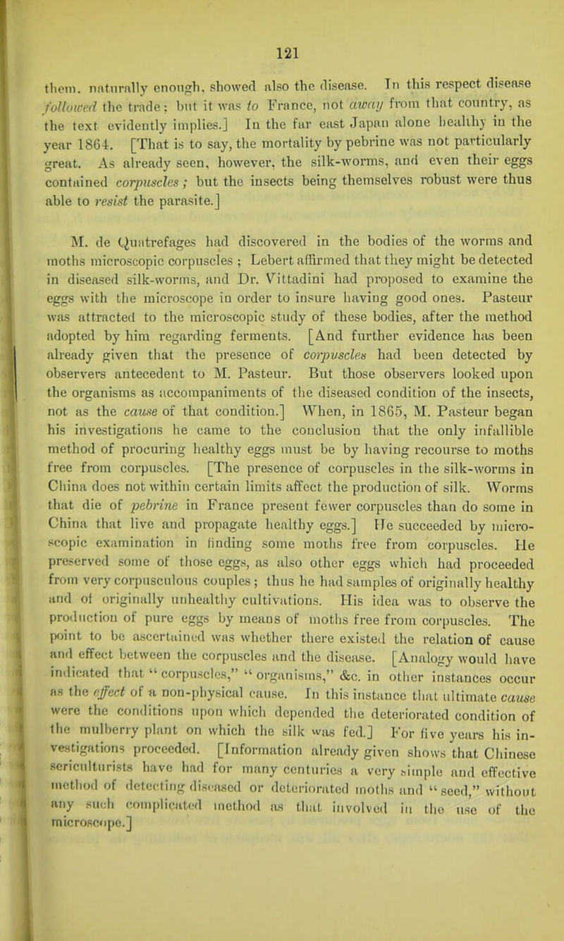 tlicm. naturally enonfrh, showed also the disease. Tn this respect disease followed the trade; but it was to France, not away from that country, as the text evidently implies.] In the far east Japan alone liealihy in the year 1864. [That is to say, the mortality by pebrine was not particularly great. As already seen, however, the silk-worms, and even their eggs contained corpuscles ; but the insects being themselves robust were thus able to resist the parasite.] M. de Quatrefages had discovered in the bodies of the worms and moths microscopic corpuscles ; Lebert affirmed that they might be detected in diseased silk-worms, and Dr. Vittadini had proposed to examine the eggs with the microscope in order to insure having good ones. Pasteur was attracted to the microscopic study of these bodies, after the method adopted by him regarding ferments. [And further evidence has been already given that the presence of corpvscles had been detected by observers antecedent to M. Pasteur. But those observers looked upon the organisms as accompaniments of the diseased condition of the insects, not as the came of that condition.] When, in 1865, M. Pasteur began his investigations he came to the conclusion that the only infallible method of procuring healthy eggs must be by having recourse to moths free from corpuscles. [The presence of corpuscles in the silk-worms in China does not within certain limits affect the production of silk. Worms that die of pehrine in France present fewer corpuscles than do some in China that live and propagate healthy eggs.] He succeeded by micro- scopic examination in finding some moths free from corpuscles. He preserved some of those eggs, as also other eggs which had proceeded from very corpnsculous couples ; thus he had samples of originally healthy and of originally unhealthy cultivations. His idea was to observe the production of pure eggs by means of moths free from corpuscles. The point to be ascertained was whether there existed the relation of cause and effect between the corpuscles and the disease. [Analogy would have indicated thatcorpusclos, organisms, &c. in otiicr instances occur as the effect of a non-physical cause. In this instance that ultimate cause were the conditions upon which depended the deteriorated condition of Ihe mulberry plant on which the silk vvjis fed.] For five years his in- vestigations proceeded. [Information already given shows that Chinese sericultnrists have had for many centuries a very simple and effective niothod of detecting diseased or deteriorated inotli.s and seed, without any such complicated method a.s that involved in the use of the micro.scopc.]