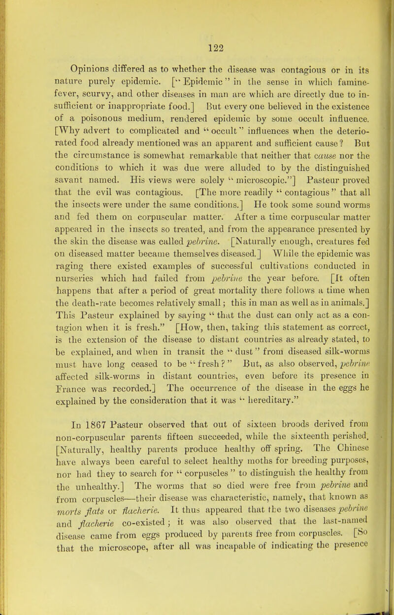 Opinions differed as to whether the disease was contagious or in its nature purely epidemic. [ Epidemic in the sense in whicli famine- fever, scurvy, and other diseases in man are which are directly due to in- sufficient or inappropriate food.] But every one believed in the existence of a poisonous medium, rendered epidemic by some occult influence. [Why advert to complicated and occult influences when the deterio- rated food already mentioned was an apparent and sufficient cause ? But the circumstance is somewhat remarkable that neither that caiise nor the conditions to which it was due were alluded to by the distinguished savant named. His views were solely  microscopic.] Pasteur proved that the evil was contagious. [The more readily  contagious  that all the insects were under the same conditions.] He took some sound worms and fed them on corpuscular matter. After a time corpuscular matter appeared in the insects so treated, and from the appearance presented by the skin the disease was called ^e/^?TOe. [Naturally enough, creatures fed on diseased matter became themselves diseased.] While the epidemic was raging there existed examples of successful cultivations conducted in nurseries which had failed from pebrine the year before. [It often happens that after a period of great mortality there follows a time when the death-rate becomes relatively small; this in man as well as in animals.] This Pasteur explained by saying  that the dust can only act as a con- tagion when it is fresh. [How, then, taking this statement as correct, is the extension of the disease to distant countries as already stated, to be explained, and when in transit the  dust from diseased silk-worms must have long ceased to be fresh? But, as a\so observed, pehruic affected silk-worms in distant countries, even before its presence in Trance was recorded.] The occurrence of the disejise in the eggs he explained by the consideration that it was '• hereditary. In 1867 Pasteur observed that out of sixteen broods derived from non-corpuscular parents fifteen succeeded, while the sixteenth perished. [JSTaturally, healthy parents produce healthy off spring. The Chinese have always been careful to select healthy moths for breeding purposes, nor had they to search for  corpuscles  to distinguish the healthy from the unhealthy.] The worms that so died were free from jjebrine and from corpuscles—their disease was characteristic, namely, that known as morts flats or fiacherie. It thus appeared that the two diseases pebrine and fiacherie co-existed; it was also observed that the hist-named disease came from eggs produced by parents free from corpuscles. [So that the microscope, after all was incapable of indicating the presence