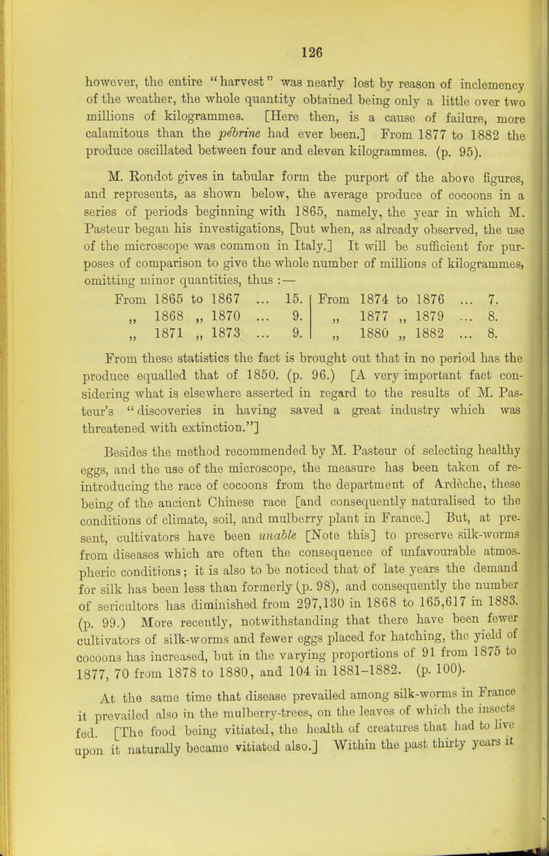 however, the entire  harvest was nearly lost by reason of inclemency of the weather, the whole quantity obtained being only a little over two millions of kilogrammes. [Here then, is a cause of failure, more calamitous than the pebrine had ever been.] From 1877 to 1882 the produce oscillated between four and eleven kilogrammes, (p. 95). M. Eondot gives in tabular form the purport of the above figures, and represents, as shown below, the average produce of cocoons in a series of periods beginning with 1865, namely, the year in which M. Pasteur began his investigations, [but when, as already observed, the use of the microscope was common in Italy.] It wiU be sufficient for pur- poses of comparison to give the whole number of milUons of kilogrammes, omitting minor quantities, thus : — From 1865 to 1867 ... 15. „ 1868 „ 1870 ... 9. „ 1871 „ 1873 ... 9. From 1874 to 1876 ... 7. „ 1877 „ 1879 ... 8. „ 1880 „ 1882 ... 8. From these statistics the fact is brouglit out that in no period has the produce equalled that of 1850. (p. 96.) [A very important fact con- sidering what is elsewhere asserted in regard to the results of M. Pas- teur's  discoveries in having saved a great industry which was threatened with extinction.] Besides the method recommended by M. Pasteur of selecting healthy eggs, and the use of the microscope, the measure has been taken of re- introducing the race of cocoons from the department of A.rd^che, these being of the ancient Chinese race [and consequently naturalised to the conditions of climate, soil, and mulberry plant in France.] But, at pre- sent, cultivators have been unable [J^ote this] to preserve silk-worms from diseases which are often the consequence of luifavourable atmos- pheric conditions; it is also to be noticed that of late years the demand for silk has been less than formerly (jd. 98), and consequently the number of sericultors has diminished from 297,130 in 1868 to 165,617 in 1883. (p. 99.) More recently, notwithstanding that there have been fewer cultivators of silk-worms and fewer eggs placed for hatching, the yield of cocoons has increased, but in the varying proportions of 91 from 1875 to 1877, 70 from 1878 to 1880, and 104 in 1881-1882. (p. 100). At the same time that disease prevailed among silk-worms in France it prevailed also in the mulberry-trees, on the leaves of which the insects fed. [The food being vitiated, the health of creatures that had to live upon it naturally became vitiated also.] Within the past thii-ty years it